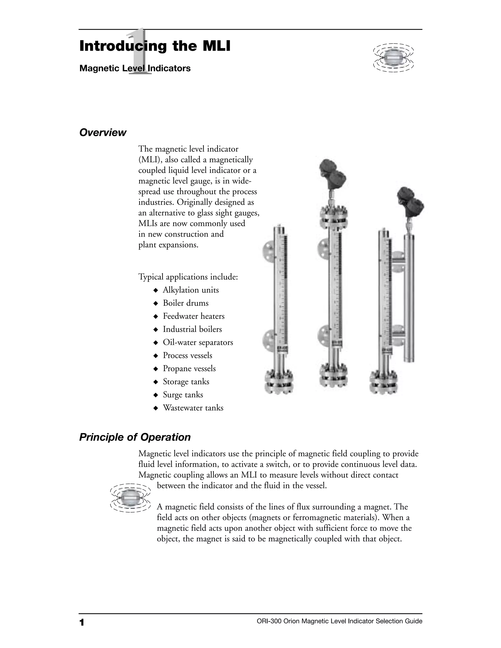 1 ORI-300 Orion Magnetic Level Indicator Selection Guide
Overview
The magnetic level indicator
(MLI), also called a magnetically
coupled liquid level indicator or a
magnetic level gauge, is in wide-
spread use throughout the process
industries. Originally designed as
an alternative to glass sight gauges,
MLIs are now commonly used
in new construction and
plant expansions.
Typical applications include:
◆ Alkylation units
◆ Boiler drums
◆ Feedwater heaters
◆ Industrial boilers
◆ Oil-water separators
◆ Process vessels
◆ Propane vessels
◆ Storage tanks
◆ Surge tanks
◆ Wastewater tanks
Principle of Operation
Magnetic level indicators use the principle of magnetic field coupling to provide
fluid level information, to activate a switch, or to provide continuous level data.
Magnetic coupling allows an MLI to measure levels without direct contact
between the indicator and the fluid in the vessel.
A magnetic field consists of the lines of flux surrounding a magnet. The
field acts on other objects (magnets or ferromagnetic materials). When a
magnetic field acts upon another object with sufficient force to move the
object, the magnet is said to be magnetically coupled with that object.
11Introducing the MLI
Magnetic Level Indicators
 