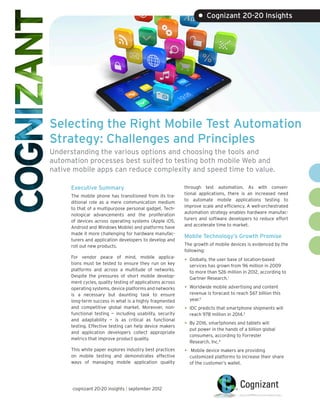 • Cognizant 20-20 Insights




Selecting the Right Mobile Test Automation
Strategy: Challenges and Principles
Understanding the various options and choosing the tools and
automation processes best suited to testing both mobile Web and
native mobile apps can reduce complexity and speed time to value.

      Executive Summary                                     through test automation. As with conven-
                                                            tional applications, there is an increased need
      The mobile phone has transitioned from its tra-
                                                            to automate mobile applications testing to
      ditional role as a mere communication medium
                                                            improve scale and efficiency. A well-orchestrated
      to that of a multipurpose personal gadget. Tech-
                                                            automation strategy enables hardware manufac-
      nological advancements and the proliferation
                                                            turers and software developers to reduce effort
      of devices across operating systems (Apple iOS,
                                                            and accelerate time to market.
      Android and Windows Mobile) and platforms have
      made it more challenging for hardware manufac-
                                                            Mobile Technology’s Growth Promise
      turers and application developers to develop and
      roll out new products.                                The growth of mobile devices is evidenced by the
                                                            following:
      For vendor peace of mind, mobile applica-
      tions must be tested to ensure they run on key
                                                            •	 Globally, the user base of location-based
                                                              services has grown from 96 million in 2009
      platforms and across a multitude of networks.           to more than 526 million in 2012, according to
      Despite the pressures of short mobile develop-          Gartner Research.1
      ment cycles, quality testing of applications across
      operating systems, device platforms and networks      •	 Worldwide mobile advertising and content
      is a necessary but daunting task to ensure              revenue is forecast to reach $67 billion this
      long-term success in what is a highly fragmented        year.2
      and competitive global market. Moreover, non-         •	 IDC predicts that smartphone shipments will
      functional testing — including usability, security      reach 978 million in 2014.3
      and adaptability — is as critical as functional
      testing. Effective testing can help device makers     •	 By 2016, smartphones and tablets will
                                                              put power in the hands of a billion global
      and application developers collect appropriate
                                                              consumers, according to Forrester
      metrics that improve product quality.
                                                              Research, Inc.4
      This white paper explores industry best practices     •	 Mobile device makers are providing
      on mobile testing and demonstrates effective            customized platforms to increase their share
      ways of managing mobile application quality             of the customer’s wallet.




      cognizant 20-20 insights | september 2012
 