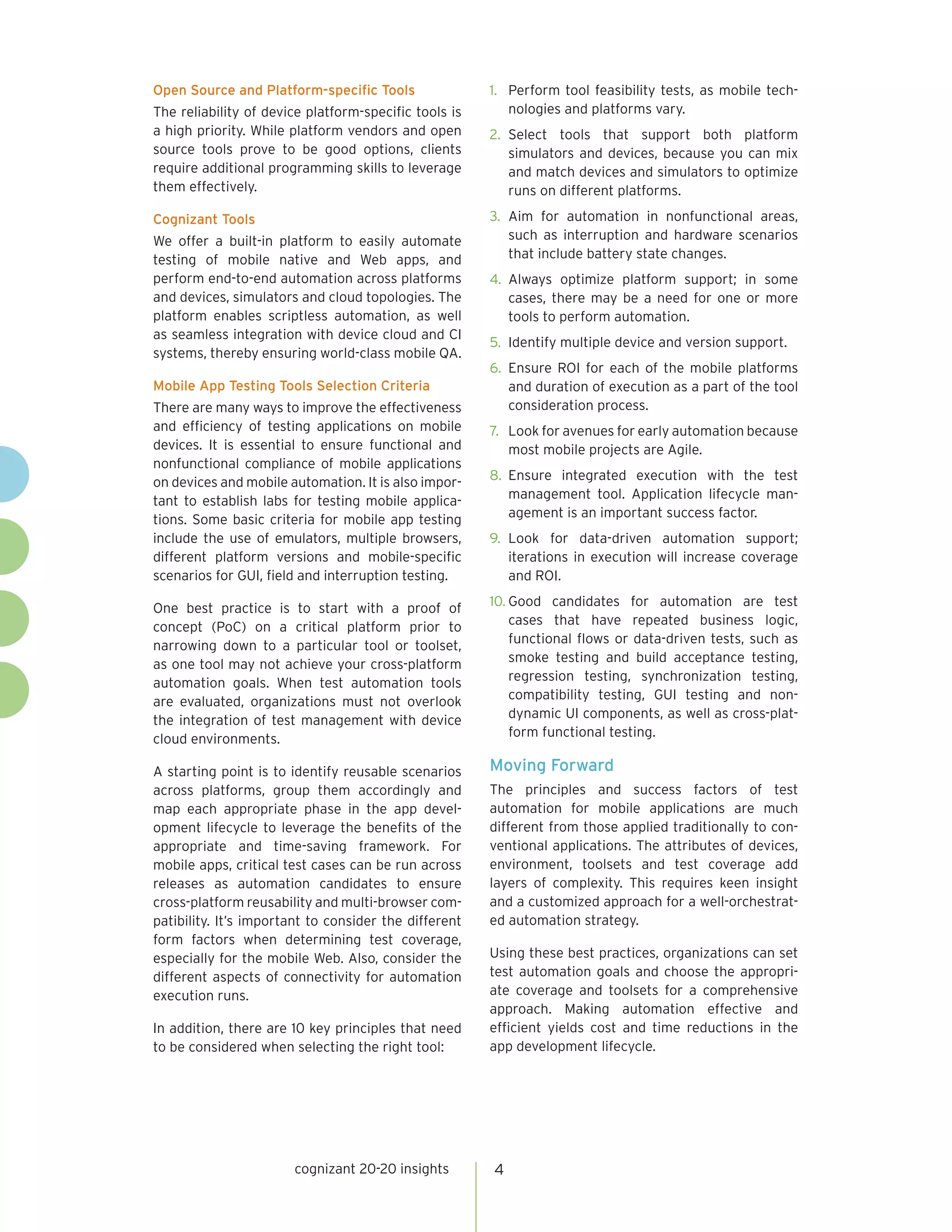 Open Source and Platform-specific Tools
The reliability of device platform-specific tools is
a high priority. While platform vendors and open
source tools prove to be good options, clients
require additional programming skills to leverage
them effectively.
Cognizant Tools
We offer a built-in platform to easily automate
testing of mobile native and Web apps, and
perform end-to-end automation across platforms
and devices, simulators and cloud topologies. The
platform enables scriptless automation, as well
as seamless integration with device cloud and CI
systems, thereby ensuring world-class mobile QA.
Mobile App Testing Tools Selection Criteria
There are many ways to improve the effectiveness
and efficiency of testing applications on mobile
devices. It is essential to ensure functional and
nonfunctional compliance of mobile applications
on devices and mobile automation. It is also impor-
tant to establish labs for testing mobile applica-
tions. Some basic criteria for mobile app testing
include the use of emulators, multiple browsers,
different platform versions and mobile-specific
scenarios for GUI, field and interruption testing.
One best practice is to start with a proof of
concept (PoC) on a critical platform prior to
narrowing down to a particular tool or toolset,
as one tool may not achieve your cross-platform
automation goals. When test automation tools
are evaluated, organizations must not overlook
the integration of test management with device
cloud environments.
A starting point is to identify reusable scenarios
across platforms, group them accordingly and
map each appropriate phase in the app devel-
opment lifecycle to leverage the benefits of the
appropriate and time-saving framework. For
mobile apps, critical test cases can be run across
releases as automation candidates to ensure
cross-platform reusability and multi-browser com-
patibility. It’s important to consider the different
form factors when determining test coverage,
especially for the mobile Web. Also, consider the
different aspects of connectivity for automation
execution runs.
In addition, there are 10 key principles that need
to be considered when selecting the right tool:
1.	 Perform tool feasibility tests, as mobile tech-
nologies and platforms vary.
2.	 Select tools that support both platform
simulators and devices, because you can mix
and match devices and simulators to optimize
runs on different platforms.
3.	 Aim for automation in nonfunctional areas,
such as interruption and hardware scenarios
that include battery state changes.
4.	 Always optimize platform support; in some
cases, there may be a need for one or more
tools to perform automation.
5.	 Identify multiple device and version support.
6.	 Ensure ROI for each of the mobile platforms
and duration of execution as a part of the tool
consideration process.
7.	 Look for avenues for early automation because
most mobile projects are Agile.
8.	 Ensure integrated execution with the test
management tool. Application lifecycle man-
agement is an important success factor.
9.	 Look for data-driven automation support;
iterations in execution will increase coverage
and ROI.
10.	Good candidates for automation are test
cases that have repeated business logic,
functional flows or data-driven tests, such as
smoke testing and build acceptance testing,
regression testing, synchronization testing,
compatibility testing, GUI testing and non-
dynamic UI components, as well as cross-plat-
form functional testing.
Moving Forward
The principles and success factors of test
automation for mobile applications are much
different from those applied traditionally to con-
ventional applications. The attributes of devices,
environment, toolsets and test coverage add
layers of complexity. This requires keen insight
and a customized approach for a well-orchestrat-
ed automation strategy.
Using these best practices, organizations can set
test automation goals and choose the appropri-
ate coverage and toolsets for a comprehensive
approach. Making automation effective and
efficient yields cost and time reductions in the
app development lifecycle.
cognizant 20-20 insights 4
 