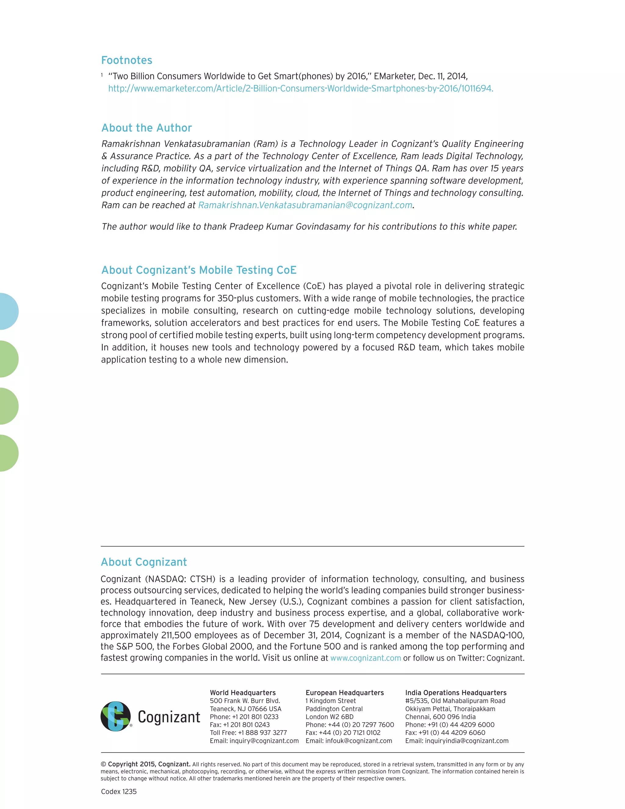 About Cognizant
Cognizant (NASDAQ: CTSH) is a leading provider of information technology, consulting, and business
process outsourcing services, dedicated to helping the world’s leading companies build stronger business-
es. Headquartered in Teaneck, New Jersey (U.S.), Cognizant combines a passion for client satisfaction,
technology innovation, deep industry and business process expertise, and a global, collaborative work-
force that embodies the future of work. With over 75 development and delivery centers worldwide and
approximately 211,500 employees as of December 31, 2014, Cognizant is a member of the NASDAQ-100,
the S&P 500, the Forbes Global 2000, and the Fortune 500 and is ranked among the top performing and
fastest growing companies in the world. Visit us online at www.cognizant.com or follow us on Twitter: Cognizant.
World Headquarters
500 Frank W. Burr Blvd.
Teaneck, NJ 07666 USA
Phone: +1 201 801 0233
Fax: +1 201 801 0243
Toll Free: +1 888 937 3277
Email: inquiry@cognizant.com
European Headquarters
1 Kingdom Street
Paddington Central
London W2 6BD
Phone: +44 (0) 20 7297 7600
Fax: +44 (0) 20 7121 0102
Email: infouk@cognizant.com
India Operations Headquarters
#5/535, Old Mahabalipuram Road
Okkiyam Pettai, Thoraipakkam
Chennai, 600 096 India
Phone: +91 (0) 44 4209 6000
Fax: +91 (0) 44 4209 6060
Email: inquiryindia@cognizant.com
­­© Copyright 2015, Cognizant. All rights reserved. No part of this document may be reproduced, stored in a retrieval system, transmitted in any form or by any
means, electronic, mechanical, photocopying, recording, or otherwise, without the express written permission from Cognizant. The information contained herein is
subject to change without notice. All other trademarks mentioned herein are the property of their respective owners.
About the Author
Ramakrishnan Venkatasubramanian (Ram) is a Technology Leader in Cognizant’s Quality Engineering
& Assurance Practice. As a part of the Technology Center of Excellence, Ram leads Digital Technology,
including R&D, mobility QA, service virtualization and the Internet of Things QA. Ram has over 15 years
of experience in the information technology industry, with experience spanning software development,
product engineering, test automation, mobility, cloud, the Internet of Things and technology consulting.
Ram can be reached at Ramakrishnan.Venkatasubramanian@cognizant.com.
The author would like to thank Pradeep Kumar Govindasamy for his contributions to this white paper.
About Cognizant’s Mobile Testing CoE
Cognizant’s Mobile Testing Center of Excellence (CoE) has played a pivotal role in delivering strategic
mobile testing programs for 350-plus customers. With a wide range of mobile technologies, the practice
specializes in mobile consulting, research on cutting-edge mobile technology solutions, developing
frameworks, solution accelerators and best practices for end users. The Mobile Testing CoE features a
strong pool of certified mobile testing experts, built using long-term competency development programs.
In addition, it houses new tools and technology powered by a focused R&D team, which takes mobile
application testing to a whole new dimension.
Footnotes
1	 “Two Billion Consumers Worldwide to Get Smart(phones) by 2016,” EMarketer, Dec. 11, 2014,
http://www.emarketer.com/Article/2-Billion-Consumers-Worldwide-Smartphones-by-2016/1011694.
Codex 1235
 