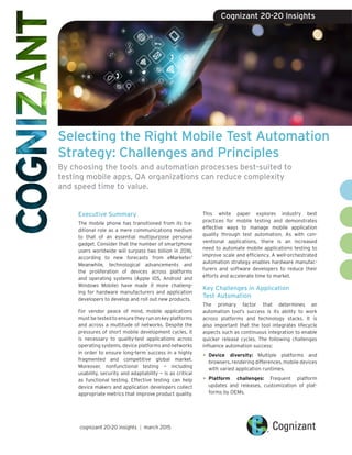 Selecting the Right Mobile Test Automation
Strategy: Challenges and Principles
By choosing the tools and automation processes best-suited to
testing mobile apps, QA organizations can reduce complexity
and speed time to value.
Executive Summary
The mobile phone has transitioned from its tra-
ditional role as a mere communications medium
to that of an essential multipurpose personal
gadget. Consider that the number of smartphone
users worldwide will surpass two billion in 2016,
according to new forecasts from eMarketer.1
Meanwhile, technological advancements and
the proliferation of devices across platforms
and operating systems (Apple iOS, Android and
Windows Mobile) have made it more challeng-
ing for hardware manufacturers and application
developers to develop and roll out new products.
For vendor peace of mind, mobile applications
must be tested to ensure they run on key platforms
and across a multitude of networks. Despite the
pressures of short mobile development cycles, it
is necessary to quality-test applications across
operating systems, device platforms and networks
in order to ensure long-term success in a highly
fragmented and competitive global market.
Moreover, nonfunctional testing — including
usability, security and adaptability — is as critical
as functional testing. Effective testing can help
device makers and application developers collect
appropriate metrics that improve product quality.
This white paper explores industry best
practices for mobile testing and demonstrates
effective ways to manage mobile application
quality through test automation. As with con-
ventional applications, there is an increased
need to automate mobile applications testing to
improve scale and efficiency. A well-orchestrated
automation strategy enables hardware manufac-
turers and software developers to reduce their
efforts and accelerate time to market.
Key Challenges in Application
Test Automation
The primary factor that determines an
automation tool’s success is its ability to work
across platforms and technology stacks. It is
also important that the tool integrates lifecycle
aspects such as continuous integration to enable
quicker release cycles. The following challenges
influence automation success:
•	Device diversity: Multiple platforms and
browsers, rendering differences, mobile devices
with varied application runtimes.
•	Platform challenges: Frequent platform
updates and releases, customization of plat-
forms by OEMs.
cognizant 20-20 insights | march 2015
Cognizant 20-20 Insights
 