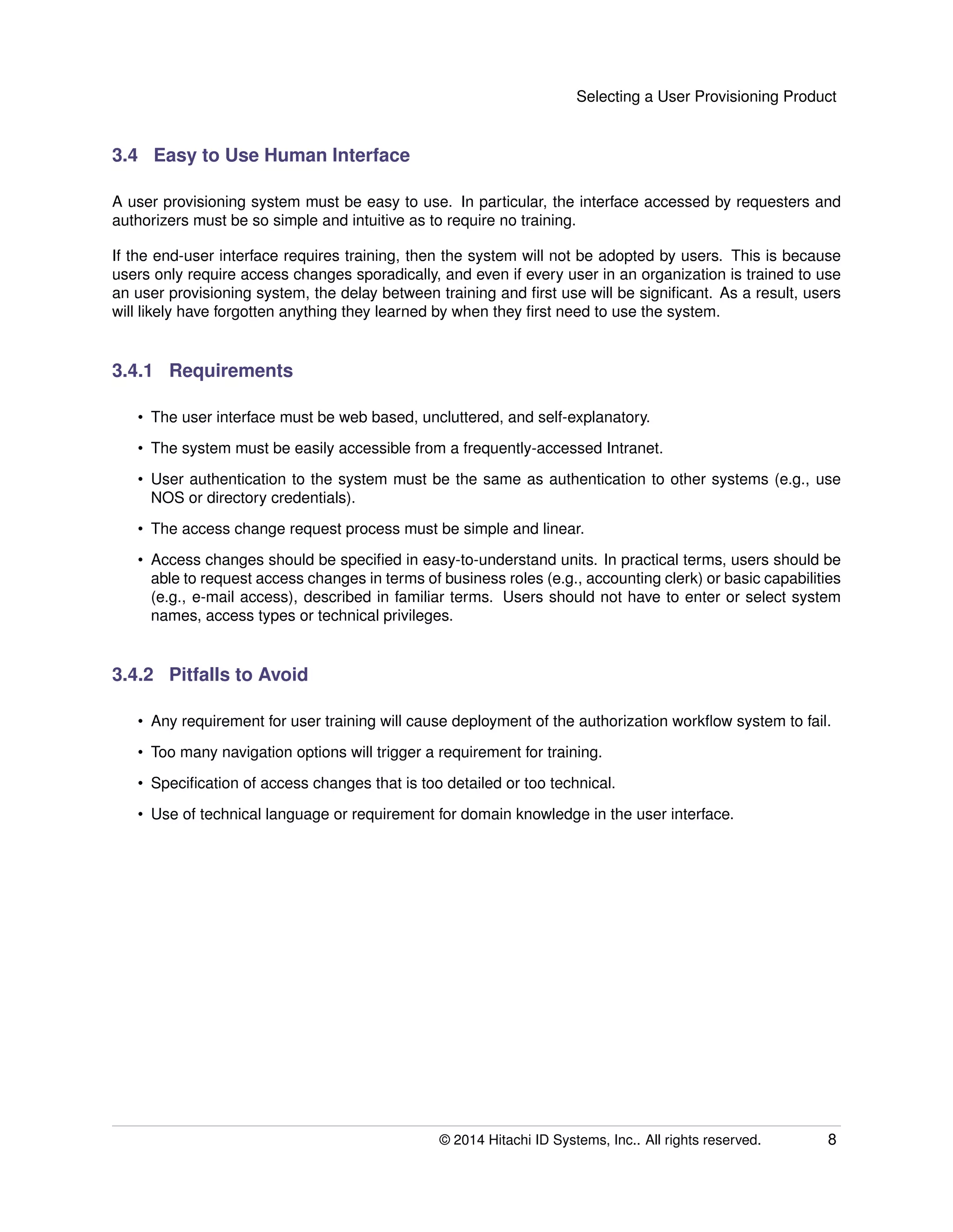 Selecting a User Provisioning Product
3.4 Easy to Use Human Interface
A user provisioning system must be easy to use. In particular, the interface accessed by requesters and
authorizers must be so simple and intuitive as to require no training.
If the end-user interface requires training, then the system will not be adopted by users. This is because
users only require access changes sporadically, and even if every user in an organization is trained to use
an user provisioning system, the delay between training and ﬁrst use will be signiﬁcant. As a result, users
will likely have forgotten anything they learned by when they ﬁrst need to use the system.
3.4.1 Requirements
• The user interface must be web based, uncluttered, and self-explanatory.
• The system must be easily accessible from a frequently-accessed Intranet.
• User authentication to the system must be the same as authentication to other systems (e.g., use
NOS or directory credentials).
• The access change request process must be simple and linear.
• Access changes should be speciﬁed in easy-to-understand units. In practical terms, users should be
able to request access changes in terms of business roles (e.g., accounting clerk) or basic capabilities
(e.g., e-mail access), described in familiar terms. Users should not have to enter or select system
names, access types or technical privileges.
3.4.2 Pitfalls to Avoid
• Any requirement for user training will cause deployment of the authorization workﬂow system to fail.
• Too many navigation options will trigger a requirement for training.
• Speciﬁcation of access changes that is too detailed or too technical.
• Use of technical language or requirement for domain knowledge in the user interface.
© 2014 Hitachi ID Systems, Inc.. All rights reserved. 8
 