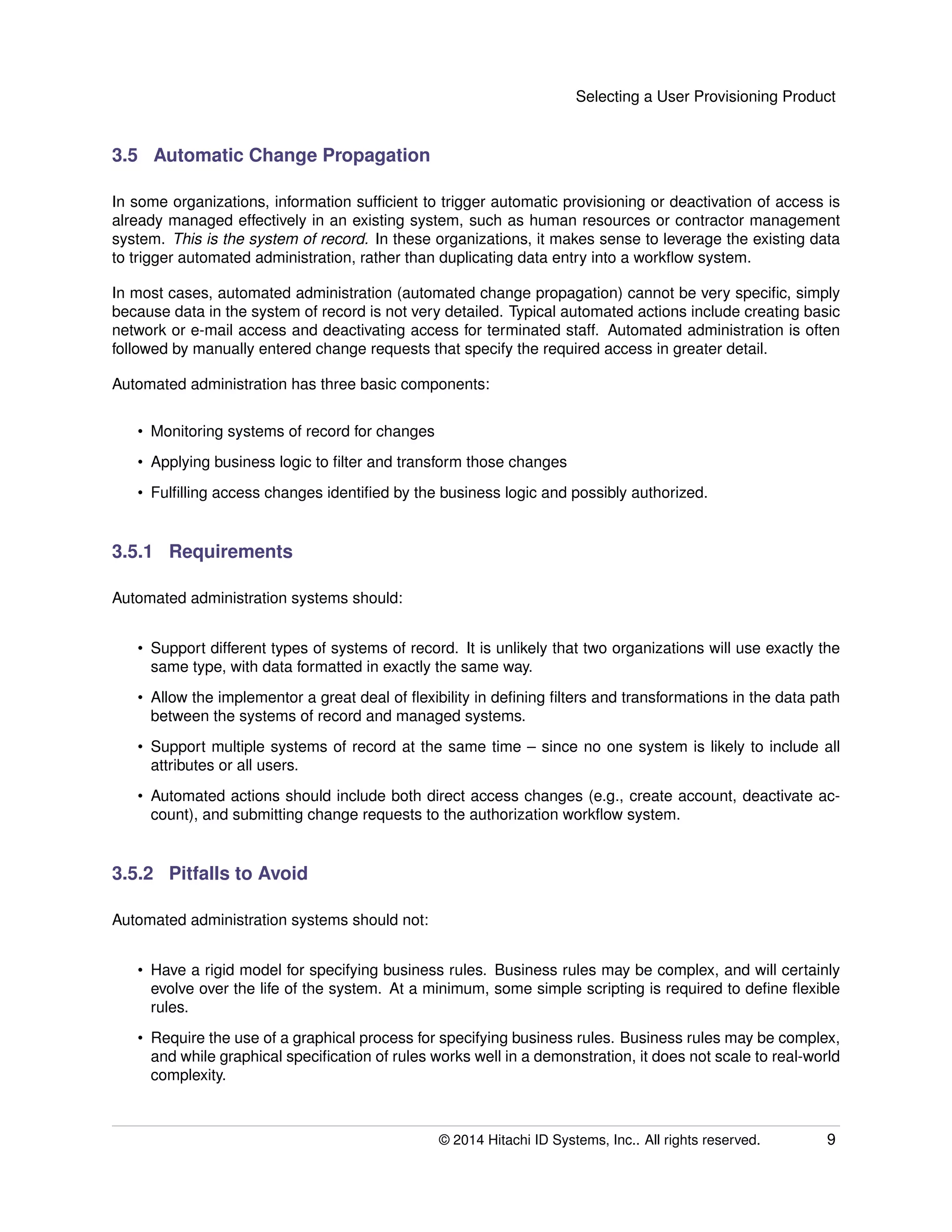 Selecting a User Provisioning Product
3.5 Automatic Change Propagation
In some organizations, information sufﬁcient to trigger automatic provisioning or deactivation of access is
already managed effectively in an existing system, such as human resources or contractor management
system. This is the system of record. In these organizations, it makes sense to leverage the existing data
to trigger automated administration, rather than duplicating data entry into a workﬂow system.
In most cases, automated administration (automated change propagation) cannot be very speciﬁc, simply
because data in the system of record is not very detailed. Typical automated actions include creating basic
network or e-mail access and deactivating access for terminated staff. Automated administration is often
followed by manually entered change requests that specify the required access in greater detail.
Automated administration has three basic components:
• Monitoring systems of record for changes
• Applying business logic to ﬁlter and transform those changes
• Fulﬁlling access changes identiﬁed by the business logic and possibly authorized.
3.5.1 Requirements
Automated administration systems should:
• Support different types of systems of record. It is unlikely that two organizations will use exactly the
same type, with data formatted in exactly the same way.
• Allow the implementor a great deal of ﬂexibility in deﬁning ﬁlters and transformations in the data path
between the systems of record and managed systems.
• Support multiple systems of record at the same time – since no one system is likely to include all
attributes or all users.
• Automated actions should include both direct access changes (e.g., create account, deactivate ac-
count), and submitting change requests to the authorization workﬂow system.
3.5.2 Pitfalls to Avoid
Automated administration systems should not:
• Have a rigid model for specifying business rules. Business rules may be complex, and will certainly
evolve over the life of the system. At a minimum, some simple scripting is required to deﬁne ﬂexible
rules.
• Require the use of a graphical process for specifying business rules. Business rules may be complex,
and while graphical speciﬁcation of rules works well in a demonstration, it does not scale to real-world
complexity.
© 2014 Hitachi ID Systems, Inc.. All rights reserved. 9
 