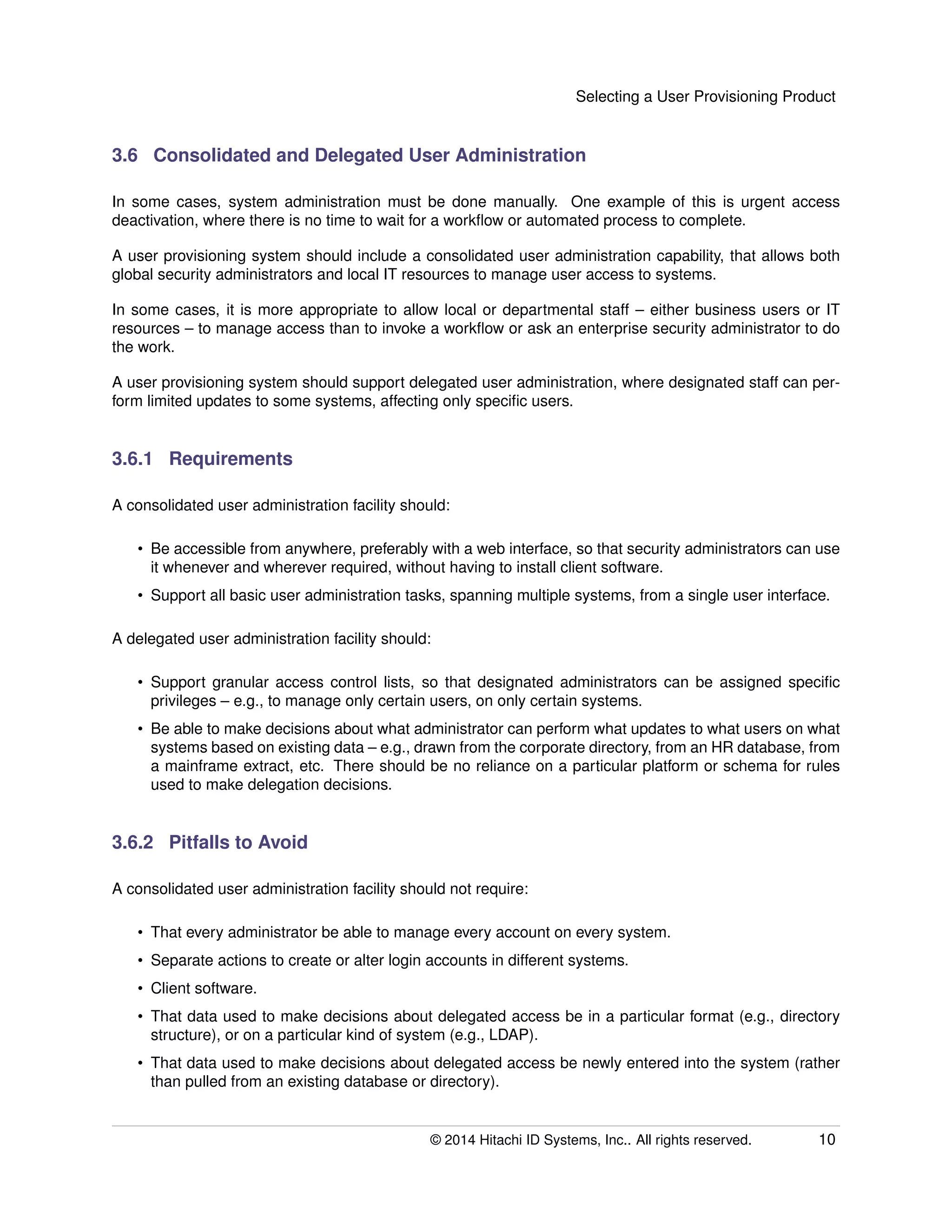 Selecting a User Provisioning Product
3.6 Consolidated and Delegated User Administration
In some cases, system administration must be done manually. One example of this is urgent access
deactivation, where there is no time to wait for a workﬂow or automated process to complete.
A user provisioning system should include a consolidated user administration capability, that allows both
global security administrators and local IT resources to manage user access to systems.
In some cases, it is more appropriate to allow local or departmental staff – either business users or IT
resources – to manage access than to invoke a workﬂow or ask an enterprise security administrator to do
the work.
A user provisioning system should support delegated user administration, where designated staff can per-
form limited updates to some systems, affecting only speciﬁc users.
3.6.1 Requirements
A consolidated user administration facility should:
• Be accessible from anywhere, preferably with a web interface, so that security administrators can use
it whenever and wherever required, without having to install client software.
• Support all basic user administration tasks, spanning multiple systems, from a single user interface.
A delegated user administration facility should:
• Support granular access control lists, so that designated administrators can be assigned speciﬁc
privileges – e.g., to manage only certain users, on only certain systems.
• Be able to make decisions about what administrator can perform what updates to what users on what
systems based on existing data – e.g., drawn from the corporate directory, from an HR database, from
a mainframe extract, etc. There should be no reliance on a particular platform or schema for rules
used to make delegation decisions.
3.6.2 Pitfalls to Avoid
A consolidated user administration facility should not require:
• That every administrator be able to manage every account on every system.
• Separate actions to create or alter login accounts in different systems.
• Client software.
• That data used to make decisions about delegated access be in a particular format (e.g., directory
structure), or on a particular kind of system (e.g., LDAP).
• That data used to make decisions about delegated access be newly entered into the system (rather
than pulled from an existing database or directory).
© 2014 Hitachi ID Systems, Inc.. All rights reserved. 10
 