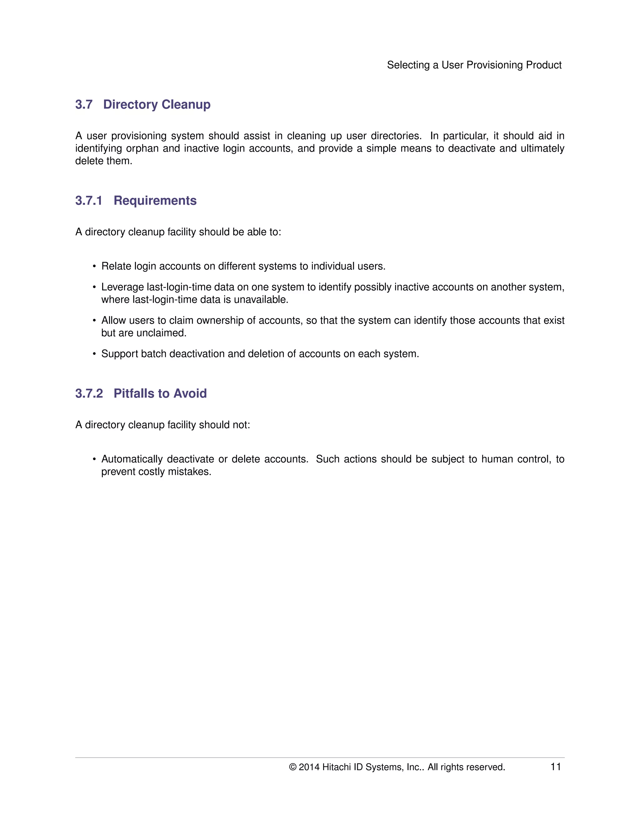 Selecting a User Provisioning Product
3.7 Directory Cleanup
A user provisioning system should assist in cleaning up user directories. In particular, it should aid in
identifying orphan and inactive login accounts, and provide a simple means to deactivate and ultimately
delete them.
3.7.1 Requirements
A directory cleanup facility should be able to:
• Relate login accounts on different systems to individual users.
• Leverage last-login-time data on one system to identify possibly inactive accounts on another system,
where last-login-time data is unavailable.
• Allow users to claim ownership of accounts, so that the system can identify those accounts that exist
but are unclaimed.
• Support batch deactivation and deletion of accounts on each system.
3.7.2 Pitfalls to Avoid
A directory cleanup facility should not:
• Automatically deactivate or delete accounts. Such actions should be subject to human control, to
prevent costly mistakes.
© 2014 Hitachi ID Systems, Inc.. All rights reserved. 11
 