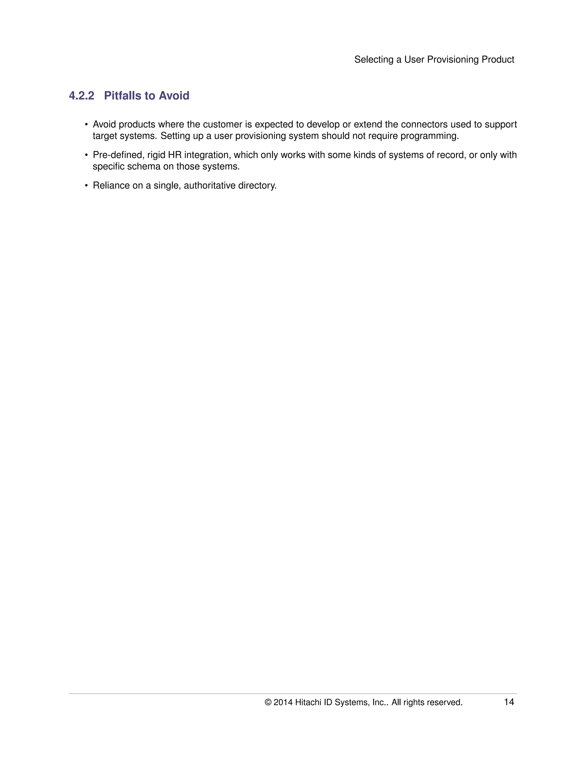 Selecting a User Provisioning Product
4.2.2 Pitfalls to Avoid
• Avoid products where the customer is expected to develop or extend the connectors used to support
target systems. Setting up a user provisioning system should not require programming.
• Pre-deﬁned, rigid HR integration, which only works with some kinds of systems of record, or only with
speciﬁc schema on those systems.
• Reliance on a single, authoritative directory.
© 2014 Hitachi ID Systems, Inc.. All rights reserved. 14
 