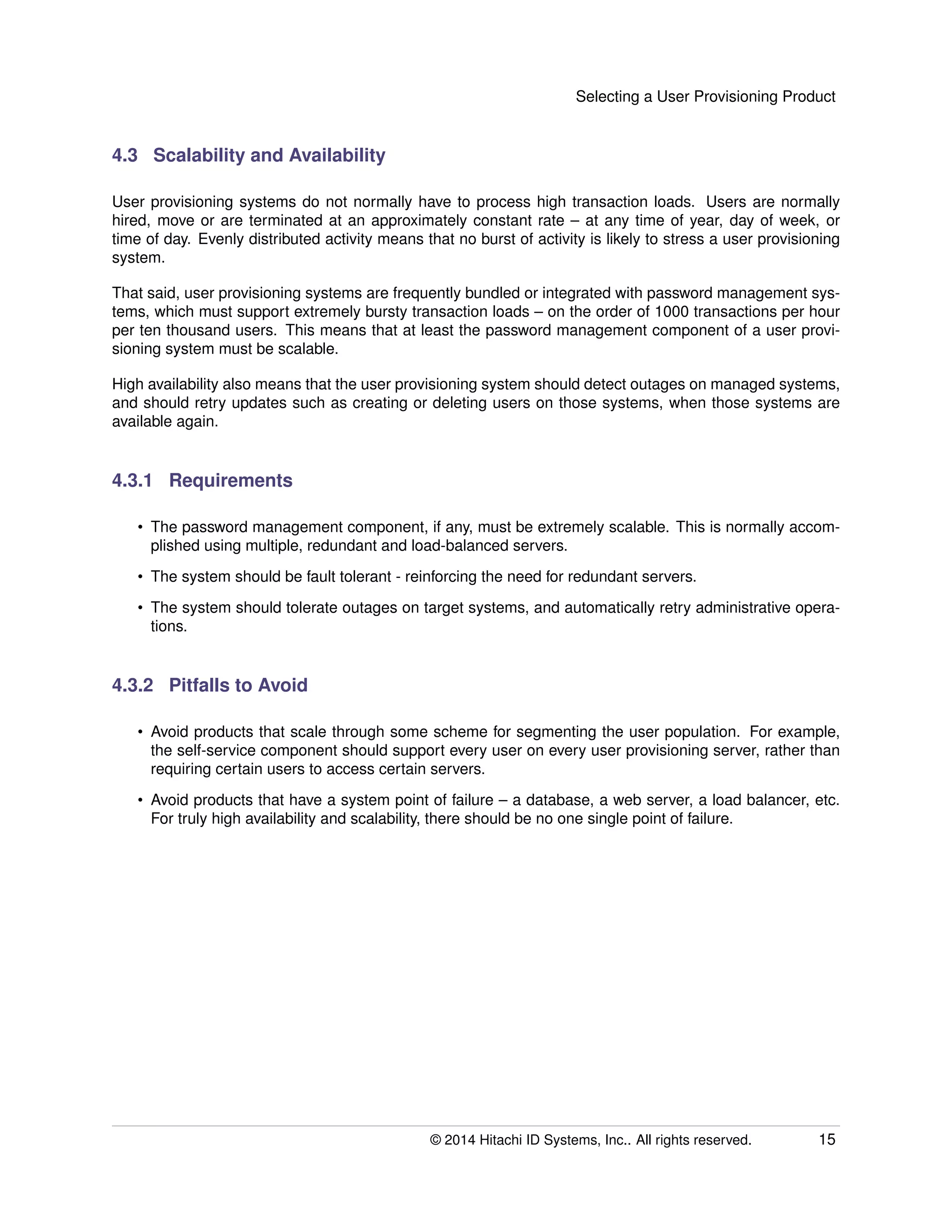 Selecting a User Provisioning Product
4.3 Scalability and Availability
User provisioning systems do not normally have to process high transaction loads. Users are normally
hired, move or are terminated at an approximately constant rate – at any time of year, day of week, or
time of day. Evenly distributed activity means that no burst of activity is likely to stress a user provisioning
system.
That said, user provisioning systems are frequently bundled or integrated with password management sys-
tems, which must support extremely bursty transaction loads – on the order of 1000 transactions per hour
per ten thousand users. This means that at least the password management component of a user provi-
sioning system must be scalable.
High availability also means that the user provisioning system should detect outages on managed systems,
and should retry updates such as creating or deleting users on those systems, when those systems are
available again.
4.3.1 Requirements
• The password management component, if any, must be extremely scalable. This is normally accom-
plished using multiple, redundant and load-balanced servers.
• The system should be fault tolerant - reinforcing the need for redundant servers.
• The system should tolerate outages on target systems, and automatically retry administrative opera-
tions.
4.3.2 Pitfalls to Avoid
• Avoid products that scale through some scheme for segmenting the user population. For example,
the self-service component should support every user on every user provisioning server, rather than
requiring certain users to access certain servers.
• Avoid products that have a system point of failure – a database, a web server, a load balancer, etc.
For truly high availability and scalability, there should be no one single point of failure.
© 2014 Hitachi ID Systems, Inc.. All rights reserved. 15
 
