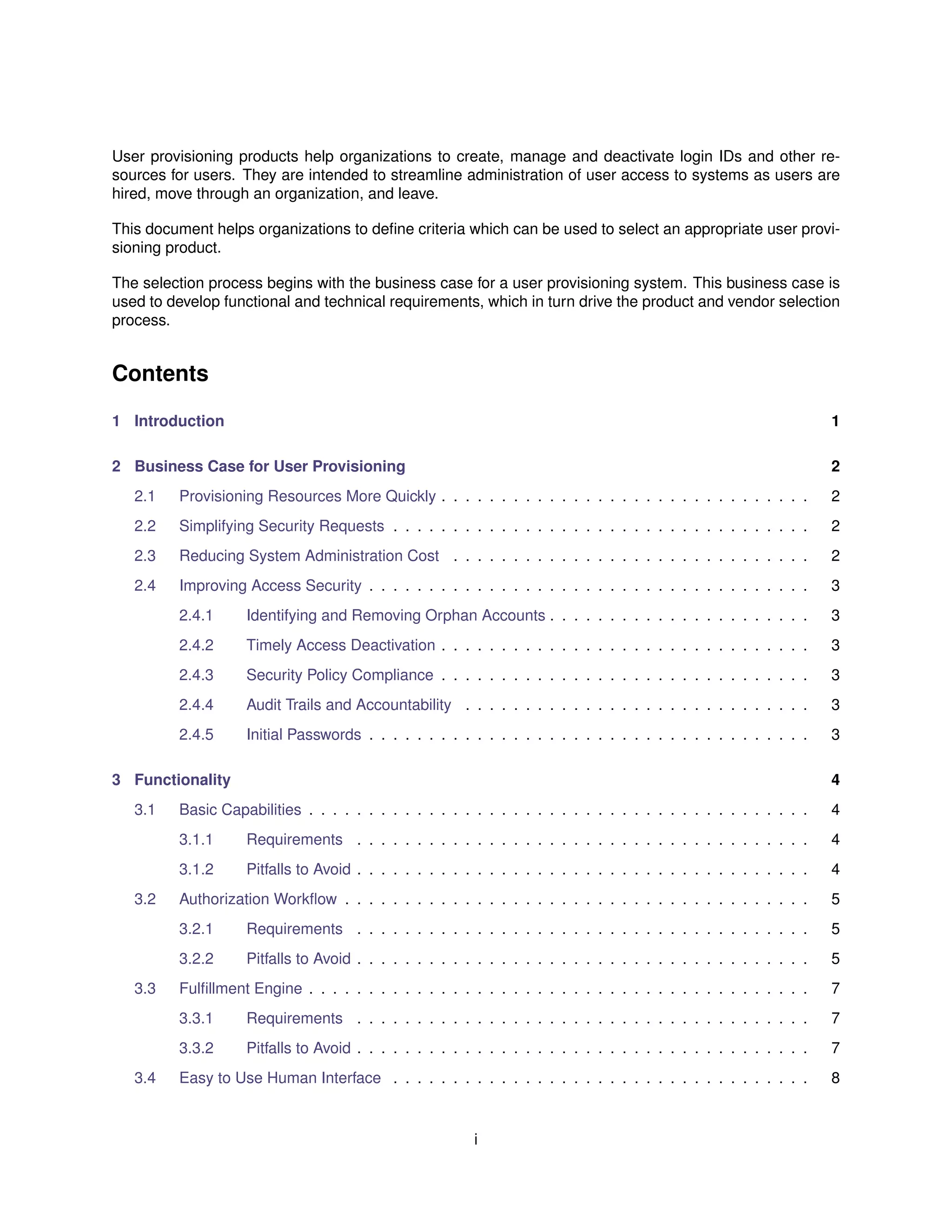 User provisioning products help organizations to create, manage and deactivate login IDs and other re-
sources for users. They are intended to streamline administration of user access to systems as users are
hired, move through an organization, and leave.
This document helps organizations to deﬁne criteria which can be used to select an appropriate user provi-
sioning product.
The selection process begins with the business case for a user provisioning system. This business case is
used to develop functional and technical requirements, which in turn drive the product and vendor selection
process.
Contents
1 Introduction 1
2 Business Case for User Provisioning 2
2.1 Provisioning Resources More Quickly . . . . . . . . . . . . . . . . . . . . . . . . . . . . . . . 2
2.2 Simplifying Security Requests . . . . . . . . . . . . . . . . . . . . . . . . . . . . . . . . . . . 2
2.3 Reducing System Administration Cost . . . . . . . . . . . . . . . . . . . . . . . . . . . . . . 2
2.4 Improving Access Security . . . . . . . . . . . . . . . . . . . . . . . . . . . . . . . . . . . . . 3
2.4.1 Identifying and Removing Orphan Accounts . . . . . . . . . . . . . . . . . . . . . . 3
2.4.2 Timely Access Deactivation . . . . . . . . . . . . . . . . . . . . . . . . . . . . . . . 3
2.4.3 Security Policy Compliance . . . . . . . . . . . . . . . . . . . . . . . . . . . . . . . 3
2.4.4 Audit Trails and Accountability . . . . . . . . . . . . . . . . . . . . . . . . . . . . . 3
2.4.5 Initial Passwords . . . . . . . . . . . . . . . . . . . . . . . . . . . . . . . . . . . . . 3
3 Functionality 4
3.1 Basic Capabilities . . . . . . . . . . . . . . . . . . . . . . . . . . . . . . . . . . . . . . . . . . 4
3.1.1 Requirements . . . . . . . . . . . . . . . . . . . . . . . . . . . . . . . . . . . . . . 4
3.1.2 Pitfalls to Avoid . . . . . . . . . . . . . . . . . . . . . . . . . . . . . . . . . . . . . . 4
3.2 Authorization Workﬂow . . . . . . . . . . . . . . . . . . . . . . . . . . . . . . . . . . . . . . . 5
3.2.1 Requirements . . . . . . . . . . . . . . . . . . . . . . . . . . . . . . . . . . . . . . 5
3.2.2 Pitfalls to Avoid . . . . . . . . . . . . . . . . . . . . . . . . . . . . . . . . . . . . . . 5
3.3 Fulﬁllment Engine . . . . . . . . . . . . . . . . . . . . . . . . . . . . . . . . . . . . . . . . . . 7
3.3.1 Requirements . . . . . . . . . . . . . . . . . . . . . . . . . . . . . . . . . . . . . . 7
3.3.2 Pitfalls to Avoid . . . . . . . . . . . . . . . . . . . . . . . . . . . . . . . . . . . . . . 7
3.4 Easy to Use Human Interface . . . . . . . . . . . . . . . . . . . . . . . . . . . . . . . . . . . 8
i
 