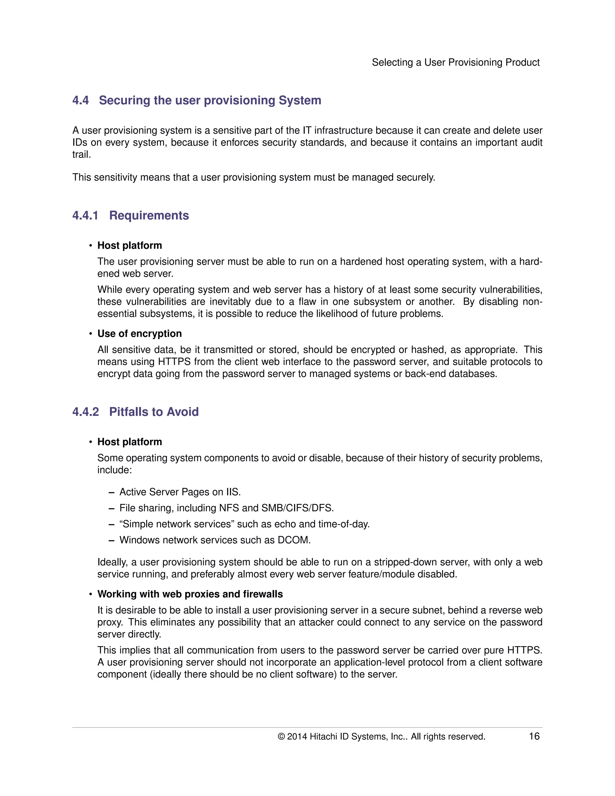 Selecting a User Provisioning Product
4.4 Securing the user provisioning System
A user provisioning system is a sensitive part of the IT infrastructure because it can create and delete user
IDs on every system, because it enforces security standards, and because it contains an important audit
trail.
This sensitivity means that a user provisioning system must be managed securely.
4.4.1 Requirements
• Host platform
The user provisioning server must be able to run on a hardened host operating system, with a hard-
ened web server.
While every operating system and web server has a history of at least some security vulnerabilities,
these vulnerabilities are inevitably due to a ﬂaw in one subsystem or another. By disabling non-
essential subsystems, it is possible to reduce the likelihood of future problems.
• Use of encryption
All sensitive data, be it transmitted or stored, should be encrypted or hashed, as appropriate. This
means using HTTPS from the client web interface to the password server, and suitable protocols to
encrypt data going from the password server to managed systems or back-end databases.
4.4.2 Pitfalls to Avoid
• Host platform
Some operating system components to avoid or disable, because of their history of security problems,
include:
– Active Server Pages on IIS.
– File sharing, including NFS and SMB/CIFS/DFS.
– “Simple network services” such as echo and time-of-day.
– Windows network services such as DCOM.
Ideally, a user provisioning system should be able to run on a stripped-down server, with only a web
service running, and preferably almost every web server feature/module disabled.
• Working with web proxies and ﬁrewalls
It is desirable to be able to install a user provisioning server in a secure subnet, behind a reverse web
proxy. This eliminates any possibility that an attacker could connect to any service on the password
server directly.
This implies that all communication from users to the password server be carried over pure HTTPS.
A user provisioning server should not incorporate an application-level protocol from a client software
component (ideally there should be no client software) to the server.
© 2014 Hitachi ID Systems, Inc.. All rights reserved. 16
 