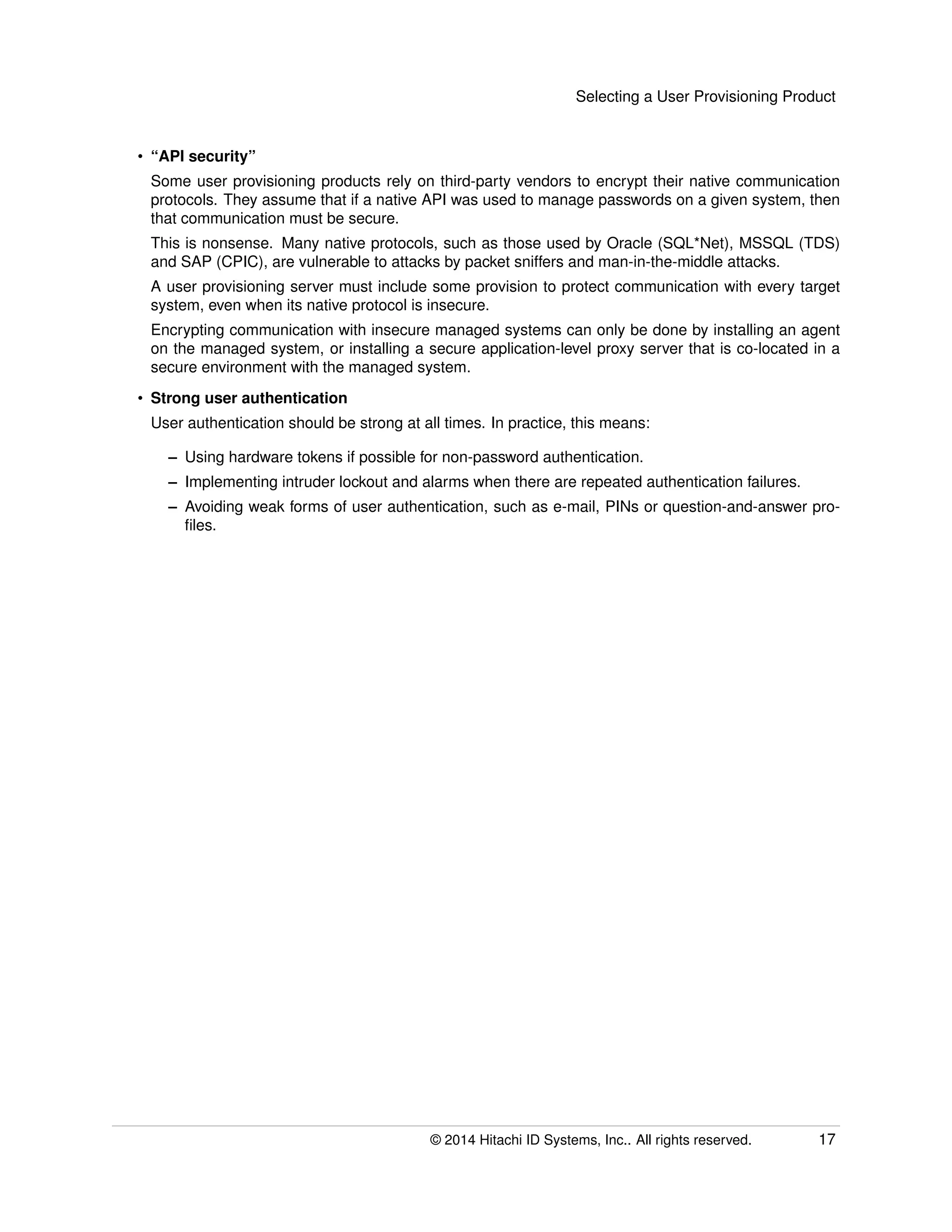 Selecting a User Provisioning Product
• “API security”
Some user provisioning products rely on third-party vendors to encrypt their native communication
protocols. They assume that if a native API was used to manage passwords on a given system, then
that communication must be secure.
This is nonsense. Many native protocols, such as those used by Oracle (SQL*Net), MSSQL (TDS)
and SAP (CPIC), are vulnerable to attacks by packet sniffers and man-in-the-middle attacks.
A user provisioning server must include some provision to protect communication with every target
system, even when its native protocol is insecure.
Encrypting communication with insecure managed systems can only be done by installing an agent
on the managed system, or installing a secure application-level proxy server that is co-located in a
secure environment with the managed system.
• Strong user authentication
User authentication should be strong at all times. In practice, this means:
– Using hardware tokens if possible for non-password authentication.
– Implementing intruder lockout and alarms when there are repeated authentication failures.
– Avoiding weak forms of user authentication, such as e-mail, PINs or question-and-answer pro-
ﬁles.
© 2014 Hitachi ID Systems, Inc.. All rights reserved. 17
 