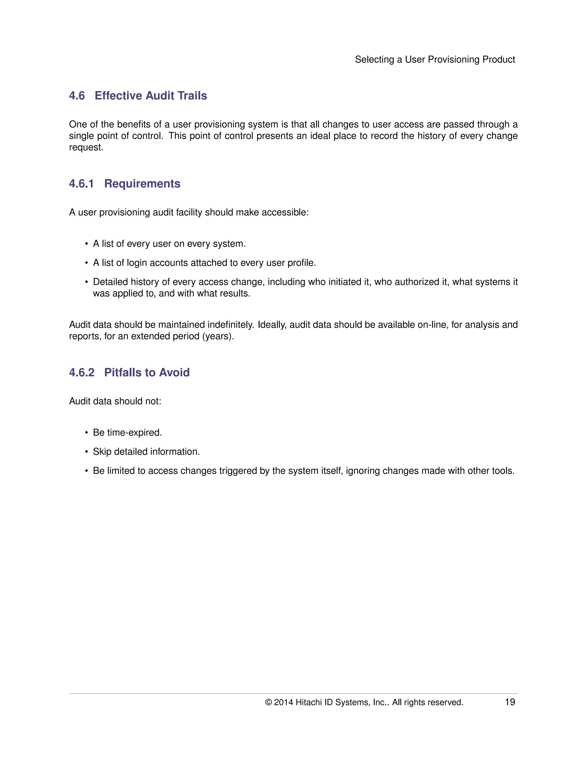 Selecting a User Provisioning Product
4.6 Effective Audit Trails
One of the beneﬁts of a user provisioning system is that all changes to user access are passed through a
single point of control. This point of control presents an ideal place to record the history of every change
request.
4.6.1 Requirements
A user provisioning audit facility should make accessible:
• A list of every user on every system.
• A list of login accounts attached to every user proﬁle.
• Detailed history of every access change, including who initiated it, who authorized it, what systems it
was applied to, and with what results.
Audit data should be maintained indeﬁnitely. Ideally, audit data should be available on-line, for analysis and
reports, for an extended period (years).
4.6.2 Pitfalls to Avoid
Audit data should not:
• Be time-expired.
• Skip detailed information.
• Be limited to access changes triggered by the system itself, ignoring changes made with other tools.
© 2014 Hitachi ID Systems, Inc.. All rights reserved. 19
 