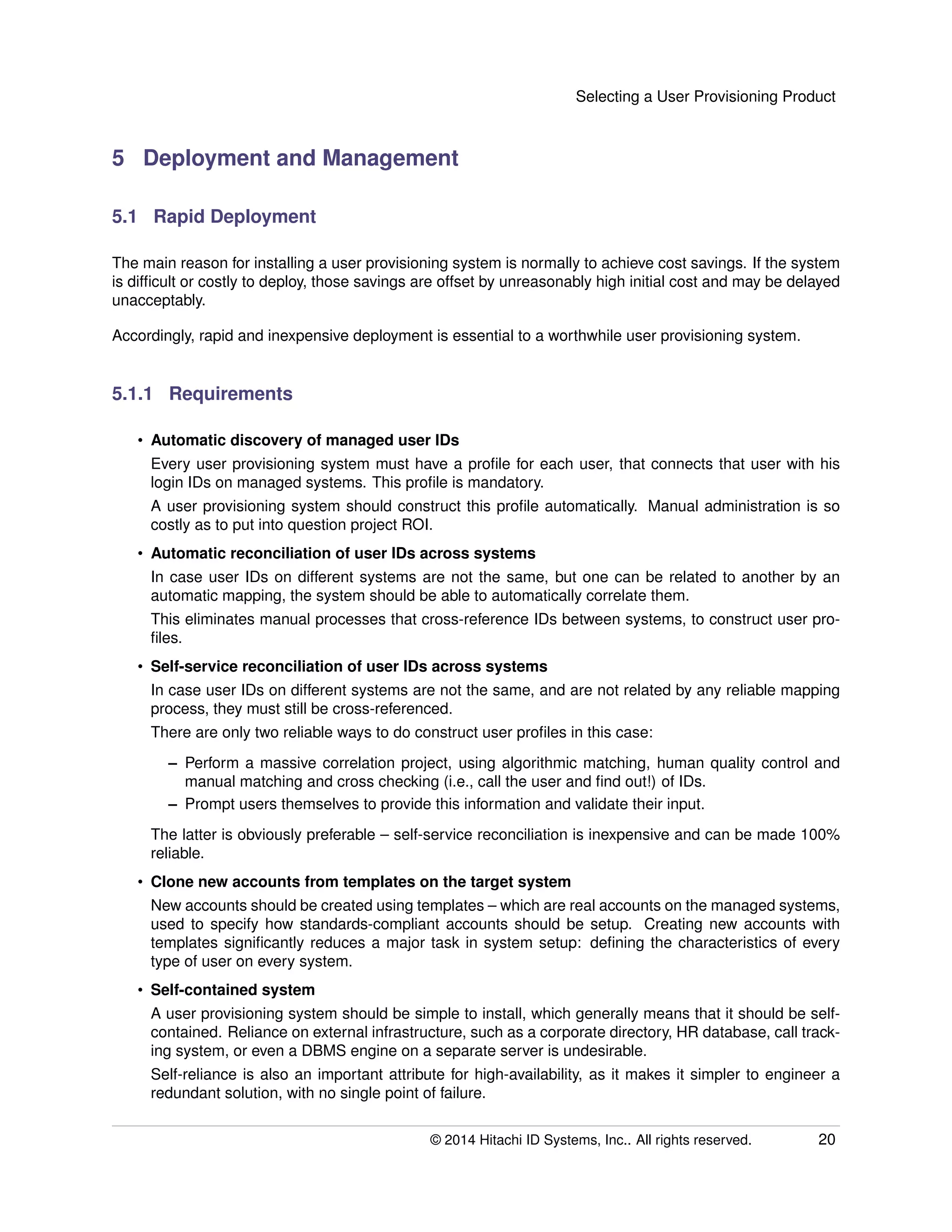 Selecting a User Provisioning Product
5 Deployment and Management
5.1 Rapid Deployment
The main reason for installing a user provisioning system is normally to achieve cost savings. If the system
is difﬁcult or costly to deploy, those savings are offset by unreasonably high initial cost and may be delayed
unacceptably.
Accordingly, rapid and inexpensive deployment is essential to a worthwhile user provisioning system.
5.1.1 Requirements
• Automatic discovery of managed user IDs
Every user provisioning system must have a proﬁle for each user, that connects that user with his
login IDs on managed systems. This proﬁle is mandatory.
A user provisioning system should construct this proﬁle automatically. Manual administration is so
costly as to put into question project ROI.
• Automatic reconciliation of user IDs across systems
In case user IDs on different systems are not the same, but one can be related to another by an
automatic mapping, the system should be able to automatically correlate them.
This eliminates manual processes that cross-reference IDs between systems, to construct user pro-
ﬁles.
• Self-service reconciliation of user IDs across systems
In case user IDs on different systems are not the same, and are not related by any reliable mapping
process, they must still be cross-referenced.
There are only two reliable ways to do construct user proﬁles in this case:
– Perform a massive correlation project, using algorithmic matching, human quality control and
manual matching and cross checking (i.e., call the user and ﬁnd out!) of IDs.
– Prompt users themselves to provide this information and validate their input.
The latter is obviously preferable – self-service reconciliation is inexpensive and can be made 100%
reliable.
• Clone new accounts from templates on the target system
New accounts should be created using templates – which are real accounts on the managed systems,
used to specify how standards-compliant accounts should be setup. Creating new accounts with
templates signiﬁcantly reduces a major task in system setup: deﬁning the characteristics of every
type of user on every system.
• Self-contained system
A user provisioning system should be simple to install, which generally means that it should be self-
contained. Reliance on external infrastructure, such as a corporate directory, HR database, call track-
ing system, or even a DBMS engine on a separate server is undesirable.
Self-reliance is also an important attribute for high-availability, as it makes it simpler to engineer a
redundant solution, with no single point of failure.
© 2014 Hitachi ID Systems, Inc.. All rights reserved. 20
 