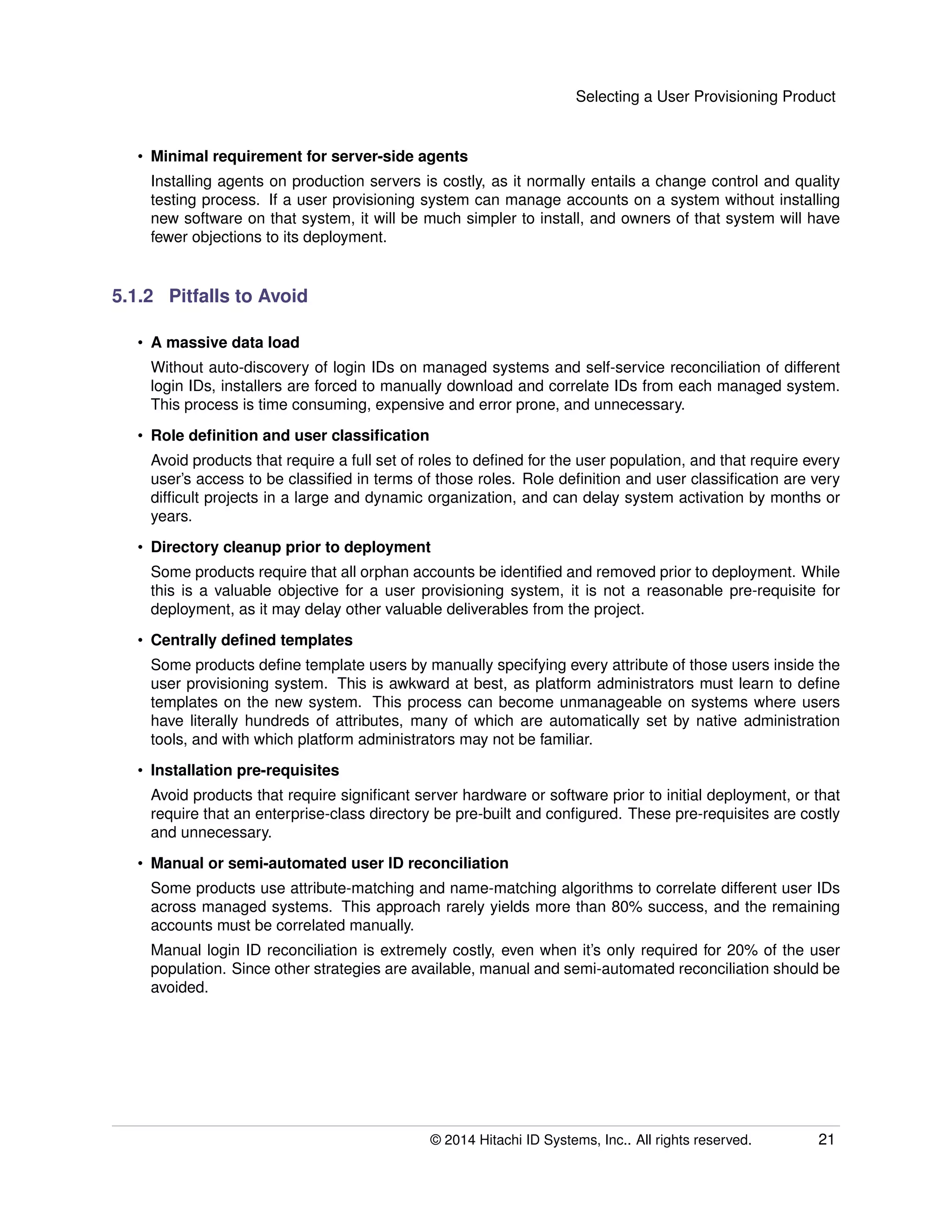 Selecting a User Provisioning Product
• Minimal requirement for server-side agents
Installing agents on production servers is costly, as it normally entails a change control and quality
testing process. If a user provisioning system can manage accounts on a system without installing
new software on that system, it will be much simpler to install, and owners of that system will have
fewer objections to its deployment.
5.1.2 Pitfalls to Avoid
• A massive data load
Without auto-discovery of login IDs on managed systems and self-service reconciliation of different
login IDs, installers are forced to manually download and correlate IDs from each managed system.
This process is time consuming, expensive and error prone, and unnecessary.
• Role deﬁnition and user classiﬁcation
Avoid products that require a full set of roles to deﬁned for the user population, and that require every
user’s access to be classiﬁed in terms of those roles. Role deﬁnition and user classiﬁcation are very
difﬁcult projects in a large and dynamic organization, and can delay system activation by months or
years.
• Directory cleanup prior to deployment
Some products require that all orphan accounts be identiﬁed and removed prior to deployment. While
this is a valuable objective for a user provisioning system, it is not a reasonable pre-requisite for
deployment, as it may delay other valuable deliverables from the project.
• Centrally deﬁned templates
Some products deﬁne template users by manually specifying every attribute of those users inside the
user provisioning system. This is awkward at best, as platform administrators must learn to deﬁne
templates on the new system. This process can become unmanageable on systems where users
have literally hundreds of attributes, many of which are automatically set by native administration
tools, and with which platform administrators may not be familiar.
• Installation pre-requisites
Avoid products that require signiﬁcant server hardware or software prior to initial deployment, or that
require that an enterprise-class directory be pre-built and conﬁgured. These pre-requisites are costly
and unnecessary.
• Manual or semi-automated user ID reconciliation
Some products use attribute-matching and name-matching algorithms to correlate different user IDs
across managed systems. This approach rarely yields more than 80% success, and the remaining
accounts must be correlated manually.
Manual login ID reconciliation is extremely costly, even when it’s only required for 20% of the user
population. Since other strategies are available, manual and semi-automated reconciliation should be
avoided.
© 2014 Hitachi ID Systems, Inc.. All rights reserved. 21
 