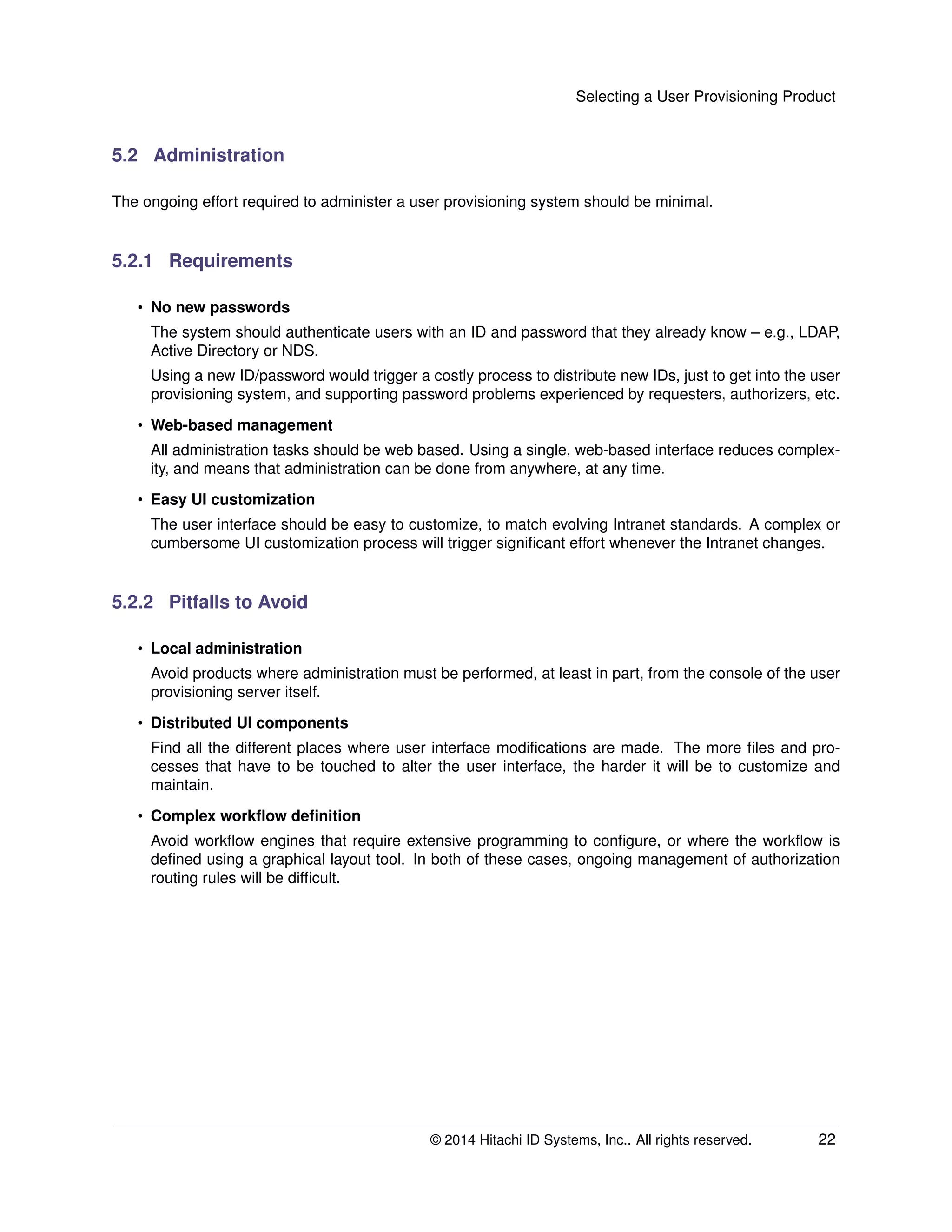 Selecting a User Provisioning Product
5.2 Administration
The ongoing effort required to administer a user provisioning system should be minimal.
5.2.1 Requirements
• No new passwords
The system should authenticate users with an ID and password that they already know – e.g., LDAP,
Active Directory or NDS.
Using a new ID/password would trigger a costly process to distribute new IDs, just to get into the user
provisioning system, and supporting password problems experienced by requesters, authorizers, etc.
• Web-based management
All administration tasks should be web based. Using a single, web-based interface reduces complex-
ity, and means that administration can be done from anywhere, at any time.
• Easy UI customization
The user interface should be easy to customize, to match evolving Intranet standards. A complex or
cumbersome UI customization process will trigger signiﬁcant effort whenever the Intranet changes.
5.2.2 Pitfalls to Avoid
• Local administration
Avoid products where administration must be performed, at least in part, from the console of the user
provisioning server itself.
• Distributed UI components
Find all the different places where user interface modiﬁcations are made. The more ﬁles and pro-
cesses that have to be touched to alter the user interface, the harder it will be to customize and
maintain.
• Complex workﬂow deﬁnition
Avoid workﬂow engines that require extensive programming to conﬁgure, or where the workﬂow is
deﬁned using a graphical layout tool. In both of these cases, ongoing management of authorization
routing rules will be difﬁcult.
© 2014 Hitachi ID Systems, Inc.. All rights reserved. 22
 