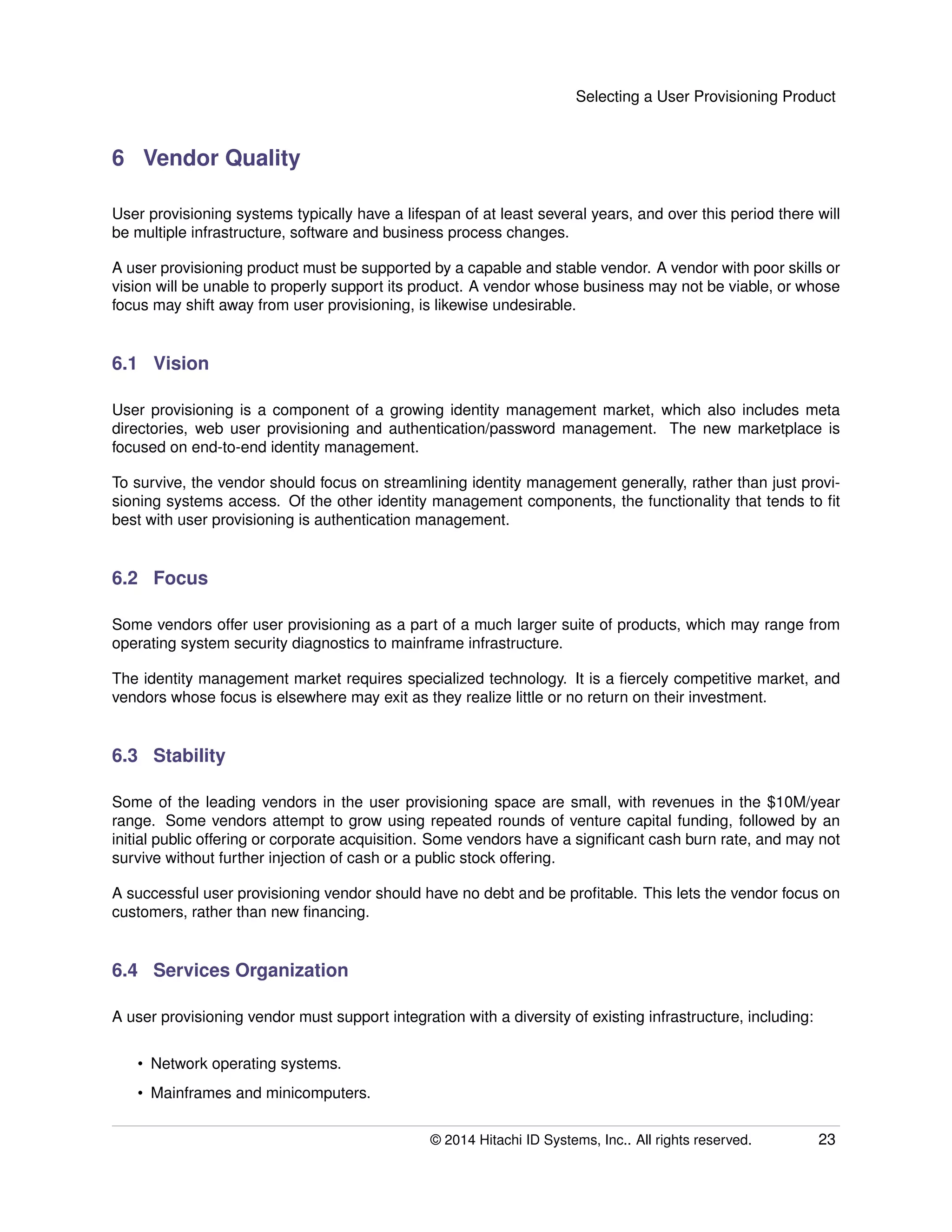 Selecting a User Provisioning Product
6 Vendor Quality
User provisioning systems typically have a lifespan of at least several years, and over this period there will
be multiple infrastructure, software and business process changes.
A user provisioning product must be supported by a capable and stable vendor. A vendor with poor skills or
vision will be unable to properly support its product. A vendor whose business may not be viable, or whose
focus may shift away from user provisioning, is likewise undesirable.
6.1 Vision
User provisioning is a component of a growing identity management market, which also includes meta
directories, web user provisioning and authentication/password management. The new marketplace is
focused on end-to-end identity management.
To survive, the vendor should focus on streamlining identity management generally, rather than just provi-
sioning systems access. Of the other identity management components, the functionality that tends to ﬁt
best with user provisioning is authentication management.
6.2 Focus
Some vendors offer user provisioning as a part of a much larger suite of products, which may range from
operating system security diagnostics to mainframe infrastructure.
The identity management market requires specialized technology. It is a ﬁercely competitive market, and
vendors whose focus is elsewhere may exit as they realize little or no return on their investment.
6.3 Stability
Some of the leading vendors in the user provisioning space are small, with revenues in the $10M/year
range. Some vendors attempt to grow using repeated rounds of venture capital funding, followed by an
initial public offering or corporate acquisition. Some vendors have a signiﬁcant cash burn rate, and may not
survive without further injection of cash or a public stock offering.
A successful user provisioning vendor should have no debt and be proﬁtable. This lets the vendor focus on
customers, rather than new ﬁnancing.
6.4 Services Organization
A user provisioning vendor must support integration with a diversity of existing infrastructure, including:
• Network operating systems.
• Mainframes and minicomputers.
© 2014 Hitachi ID Systems, Inc.. All rights reserved. 23
 