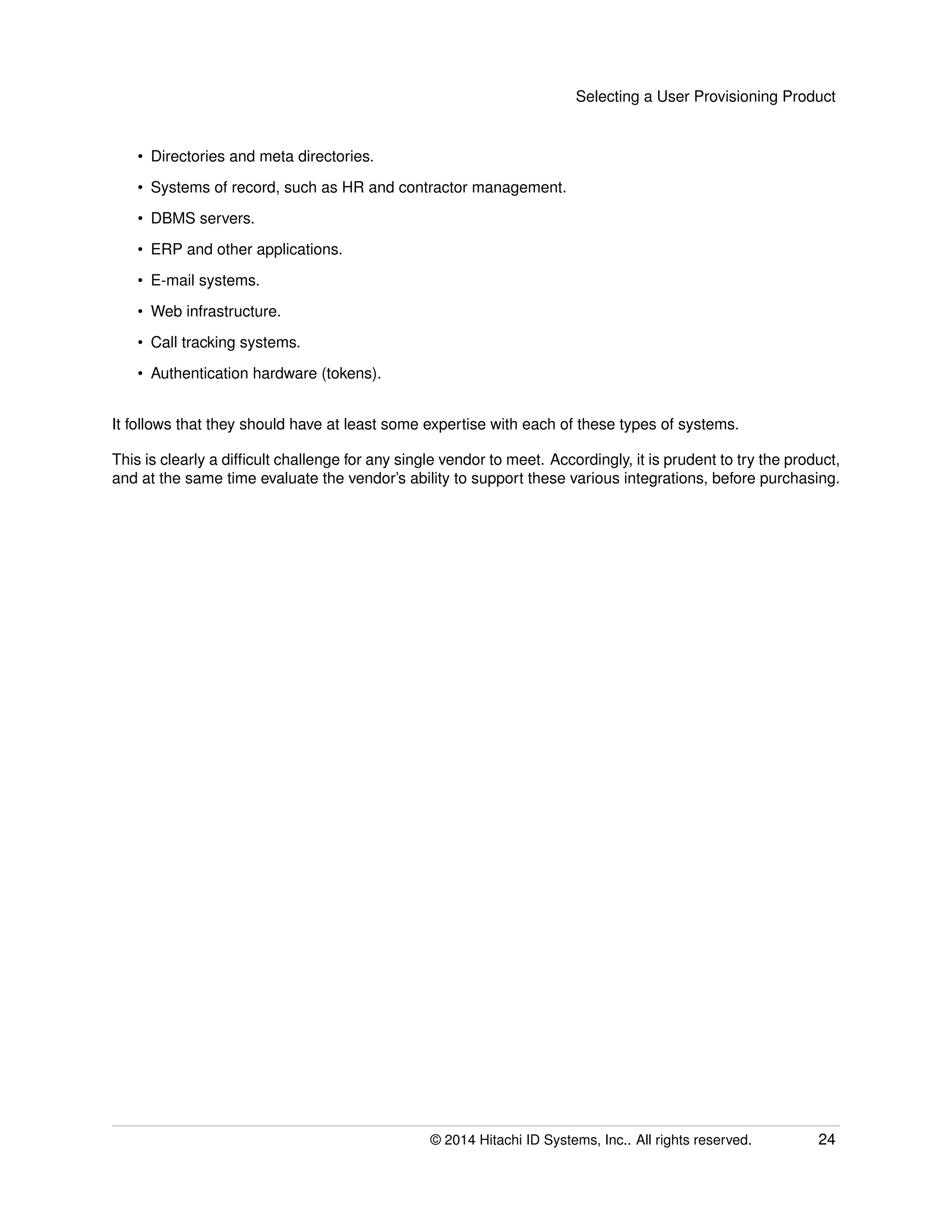 Selecting a User Provisioning Product
• Directories and meta directories.
• Systems of record, such as HR and contractor management.
• DBMS servers.
• ERP and other applications.
• E-mail systems.
• Web infrastructure.
• Call tracking systems.
• Authentication hardware (tokens).
It follows that they should have at least some expertise with each of these types of systems.
This is clearly a difﬁcult challenge for any single vendor to meet. Accordingly, it is prudent to try the product,
and at the same time evaluate the vendor’s ability to support these various integrations, before purchasing.
© 2014 Hitachi ID Systems, Inc.. All rights reserved. 24
 