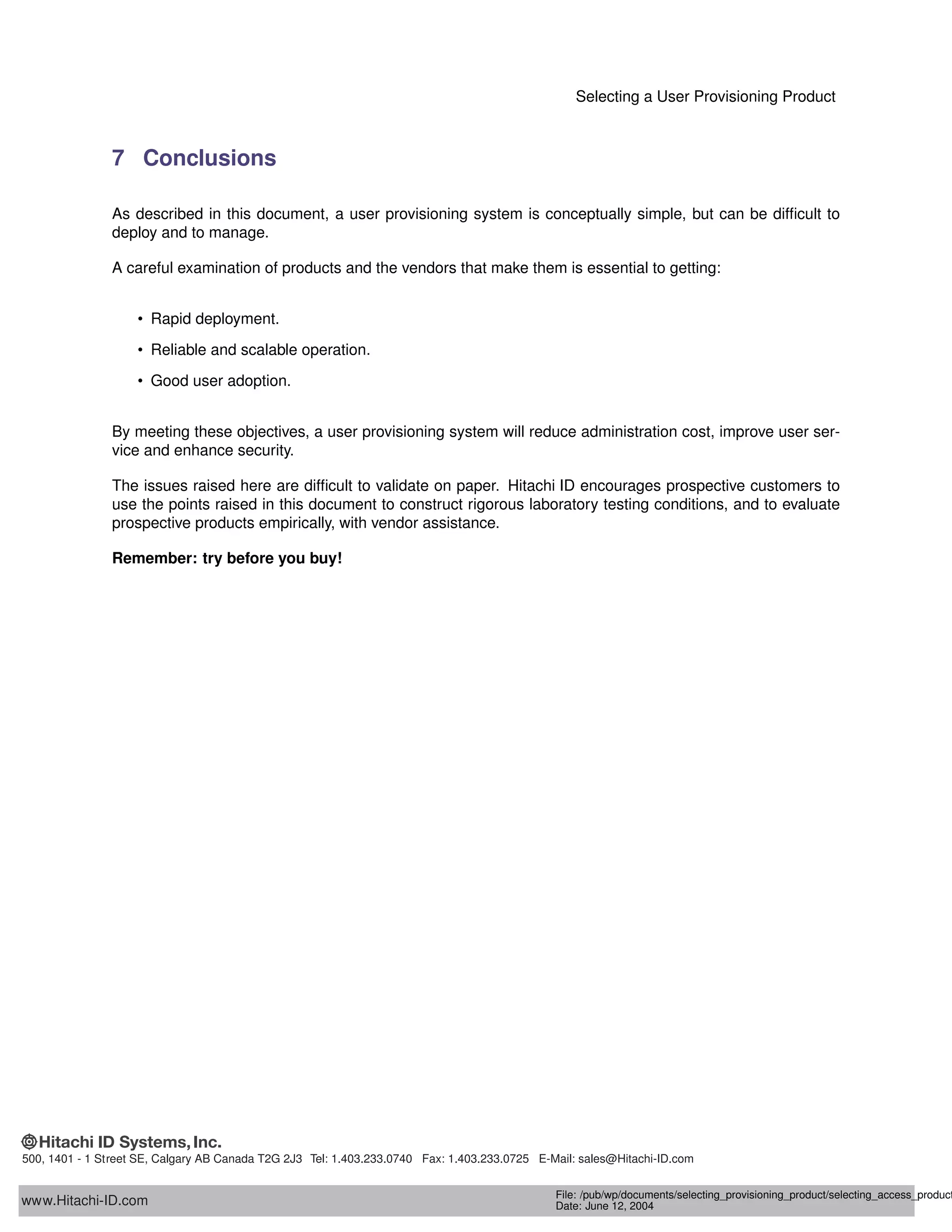 Selecting a User Provisioning Product
7 Conclusions
As described in this document, a user provisioning system is conceptually simple, but can be difﬁcult to
deploy and to manage.
A careful examination of products and the vendors that make them is essential to getting:
• Rapid deployment.
• Reliable and scalable operation.
• Good user adoption.
By meeting these objectives, a user provisioning system will reduce administration cost, improve user ser-
vice and enhance security.
The issues raised here are difﬁcult to validate on paper. Hitachi ID encourages prospective customers to
use the points raised in this document to construct rigorous laboratory testing conditions, and to evaluate
prospective products empirically, with vendor assistance.
Remember: try before you buy!
www.Hitachi-ID.com
500, 1401 - 1 Street SE, Calgary AB Canada T2G 2J3 Tel: 1.403.233.0740 Fax: 1.403.233.0725 E-Mail: sales@Hitachi-ID.com
File: /pub/wp/documents/selecting_provisioning_product/selecting_access_product
Date: June 12, 2004
 