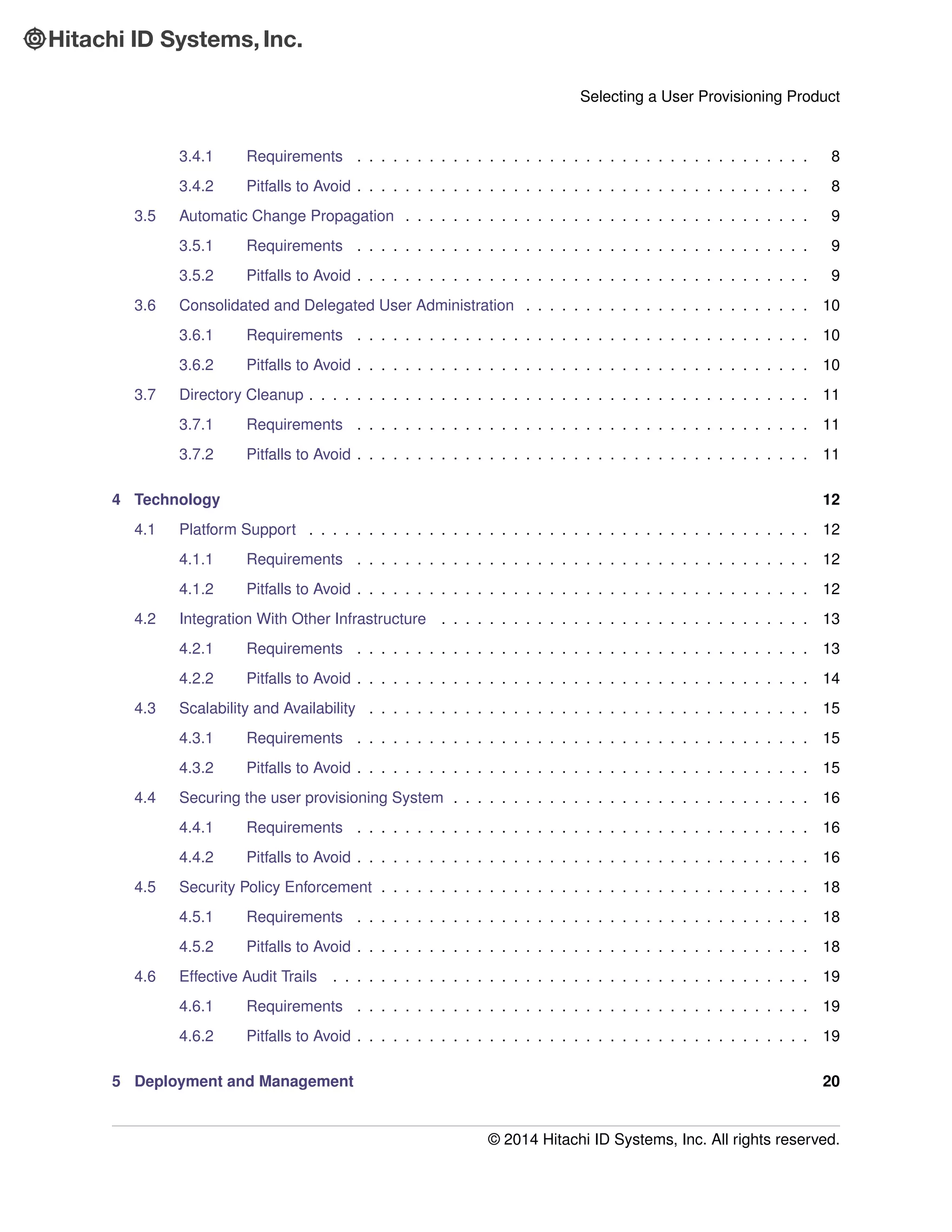 Selecting a User Provisioning Product
3.4.1 Requirements . . . . . . . . . . . . . . . . . . . . . . . . . . . . . . . . . . . . . . 8
3.4.2 Pitfalls to Avoid . . . . . . . . . . . . . . . . . . . . . . . . . . . . . . . . . . . . . . 8
3.5 Automatic Change Propagation . . . . . . . . . . . . . . . . . . . . . . . . . . . . . . . . . . 9
3.5.1 Requirements . . . . . . . . . . . . . . . . . . . . . . . . . . . . . . . . . . . . . . 9
3.5.2 Pitfalls to Avoid . . . . . . . . . . . . . . . . . . . . . . . . . . . . . . . . . . . . . . 9
3.6 Consolidated and Delegated User Administration . . . . . . . . . . . . . . . . . . . . . . . . 10
3.6.1 Requirements . . . . . . . . . . . . . . . . . . . . . . . . . . . . . . . . . . . . . . 10
3.6.2 Pitfalls to Avoid . . . . . . . . . . . . . . . . . . . . . . . . . . . . . . . . . . . . . . 10
3.7 Directory Cleanup . . . . . . . . . . . . . . . . . . . . . . . . . . . . . . . . . . . . . . . . . . 11
3.7.1 Requirements . . . . . . . . . . . . . . . . . . . . . . . . . . . . . . . . . . . . . . 11
3.7.2 Pitfalls to Avoid . . . . . . . . . . . . . . . . . . . . . . . . . . . . . . . . . . . . . . 11
4 Technology 12
4.1 Platform Support . . . . . . . . . . . . . . . . . . . . . . . . . . . . . . . . . . . . . . . . . . 12
4.1.1 Requirements . . . . . . . . . . . . . . . . . . . . . . . . . . . . . . . . . . . . . . 12
4.1.2 Pitfalls to Avoid . . . . . . . . . . . . . . . . . . . . . . . . . . . . . . . . . . . . . . 12
4.2 Integration With Other Infrastructure . . . . . . . . . . . . . . . . . . . . . . . . . . . . . . . 13
4.2.1 Requirements . . . . . . . . . . . . . . . . . . . . . . . . . . . . . . . . . . . . . . 13
4.2.2 Pitfalls to Avoid . . . . . . . . . . . . . . . . . . . . . . . . . . . . . . . . . . . . . . 14
4.3 Scalability and Availability . . . . . . . . . . . . . . . . . . . . . . . . . . . . . . . . . . . . . 15
4.3.1 Requirements . . . . . . . . . . . . . . . . . . . . . . . . . . . . . . . . . . . . . . 15
4.3.2 Pitfalls to Avoid . . . . . . . . . . . . . . . . . . . . . . . . . . . . . . . . . . . . . . 15
4.4 Securing the user provisioning System . . . . . . . . . . . . . . . . . . . . . . . . . . . . . . 16
4.4.1 Requirements . . . . . . . . . . . . . . . . . . . . . . . . . . . . . . . . . . . . . . 16
4.4.2 Pitfalls to Avoid . . . . . . . . . . . . . . . . . . . . . . . . . . . . . . . . . . . . . . 16
4.5 Security Policy Enforcement . . . . . . . . . . . . . . . . . . . . . . . . . . . . . . . . . . . . 18
4.5.1 Requirements . . . . . . . . . . . . . . . . . . . . . . . . . . . . . . . . . . . . . . 18
4.5.2 Pitfalls to Avoid . . . . . . . . . . . . . . . . . . . . . . . . . . . . . . . . . . . . . . 18
4.6 Effective Audit Trails . . . . . . . . . . . . . . . . . . . . . . . . . . . . . . . . . . . . . . . . 19
4.6.1 Requirements . . . . . . . . . . . . . . . . . . . . . . . . . . . . . . . . . . . . . . 19
4.6.2 Pitfalls to Avoid . . . . . . . . . . . . . . . . . . . . . . . . . . . . . . . . . . . . . . 19
5 Deployment and Management 20
© 2014 Hitachi ID Systems, Inc. All rights reserved.
 