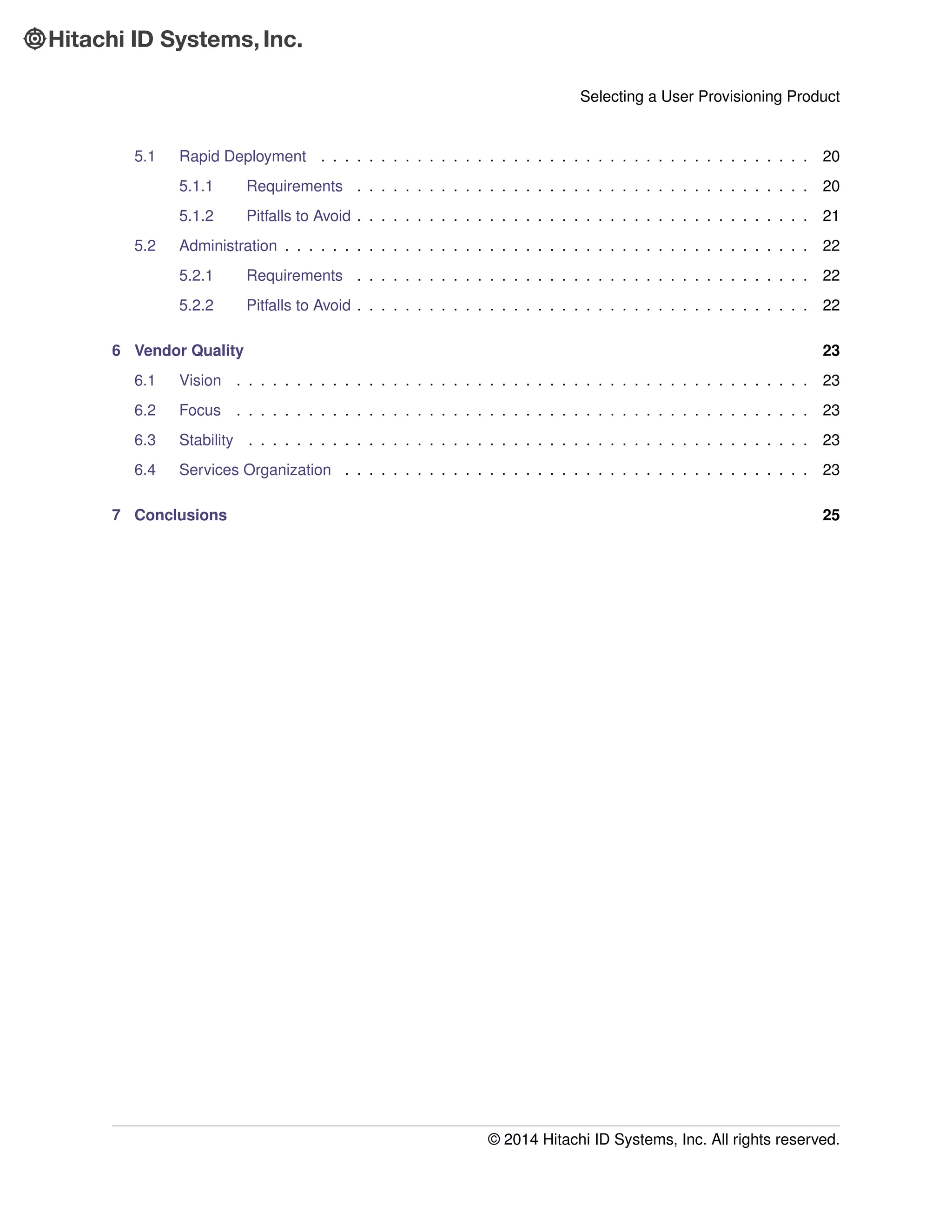 Selecting a User Provisioning Product
5.1 Rapid Deployment . . . . . . . . . . . . . . . . . . . . . . . . . . . . . . . . . . . . . . . . . 20
5.1.1 Requirements . . . . . . . . . . . . . . . . . . . . . . . . . . . . . . . . . . . . . . 20
5.1.2 Pitfalls to Avoid . . . . . . . . . . . . . . . . . . . . . . . . . . . . . . . . . . . . . . 21
5.2 Administration . . . . . . . . . . . . . . . . . . . . . . . . . . . . . . . . . . . . . . . . . . . . 22
5.2.1 Requirements . . . . . . . . . . . . . . . . . . . . . . . . . . . . . . . . . . . . . . 22
5.2.2 Pitfalls to Avoid . . . . . . . . . . . . . . . . . . . . . . . . . . . . . . . . . . . . . . 22
6 Vendor Quality 23
6.1 Vision . . . . . . . . . . . . . . . . . . . . . . . . . . . . . . . . . . . . . . . . . . . . . . . . 23
6.2 Focus . . . . . . . . . . . . . . . . . . . . . . . . . . . . . . . . . . . . . . . . . . . . . . . . 23
6.3 Stability . . . . . . . . . . . . . . . . . . . . . . . . . . . . . . . . . . . . . . . . . . . . . . . 23
6.4 Services Organization . . . . . . . . . . . . . . . . . . . . . . . . . . . . . . . . . . . . . . . 23
7 Conclusions 25
© 2014 Hitachi ID Systems, Inc. All rights reserved.
 