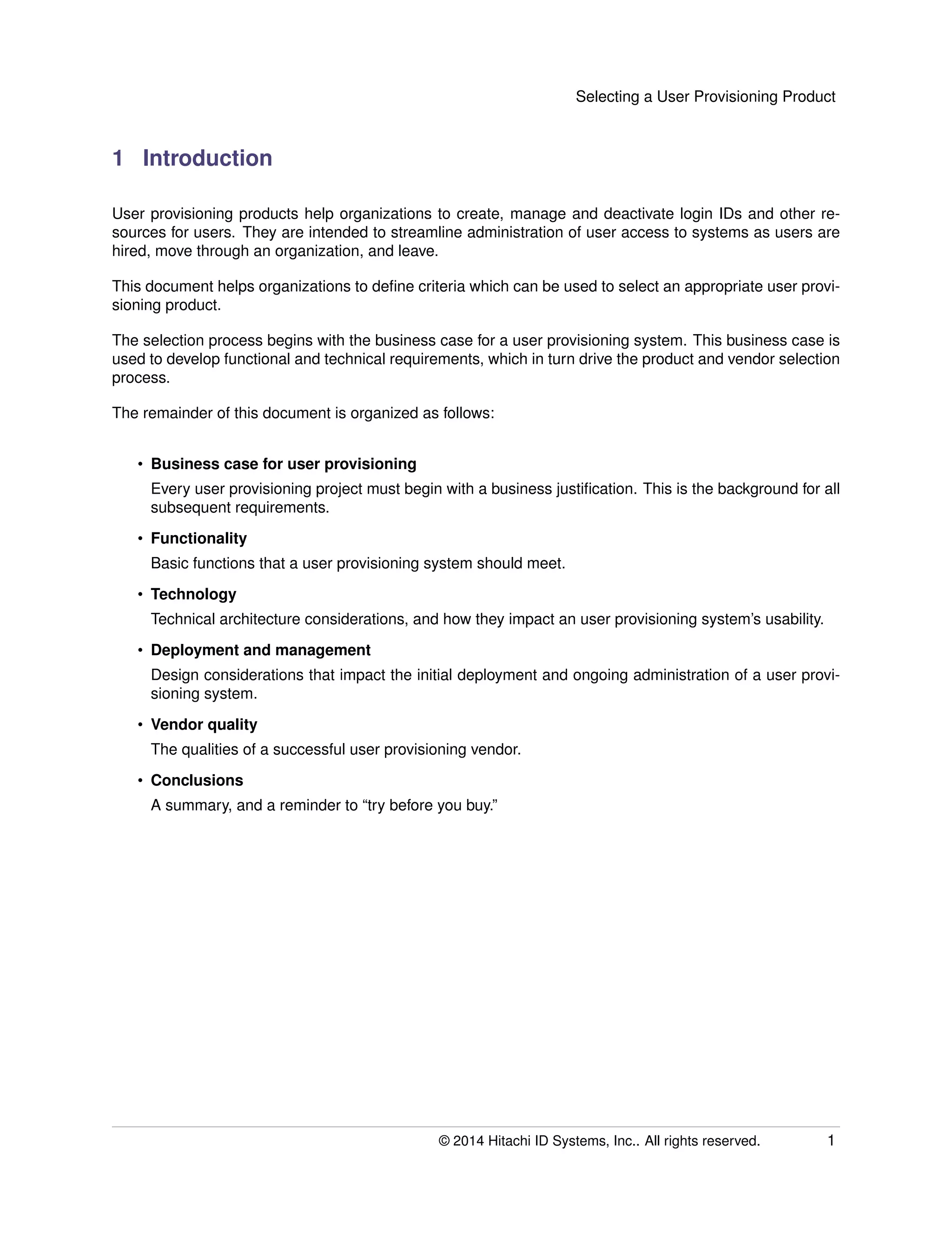Selecting a User Provisioning Product
1 Introduction
User provisioning products help organizations to create, manage and deactivate login IDs and other re-
sources for users. They are intended to streamline administration of user access to systems as users are
hired, move through an organization, and leave.
This document helps organizations to deﬁne criteria which can be used to select an appropriate user provi-
sioning product.
The selection process begins with the business case for a user provisioning system. This business case is
used to develop functional and technical requirements, which in turn drive the product and vendor selection
process.
The remainder of this document is organized as follows:
• Business case for user provisioning
Every user provisioning project must begin with a business justiﬁcation. This is the background for all
subsequent requirements.
• Functionality
Basic functions that a user provisioning system should meet.
• Technology
Technical architecture considerations, and how they impact an user provisioning system’s usability.
• Deployment and management
Design considerations that impact the initial deployment and ongoing administration of a user provi-
sioning system.
• Vendor quality
The qualities of a successful user provisioning vendor.
• Conclusions
A summary, and a reminder to “try before you buy.”
© 2014 Hitachi ID Systems, Inc.. All rights reserved. 1
 