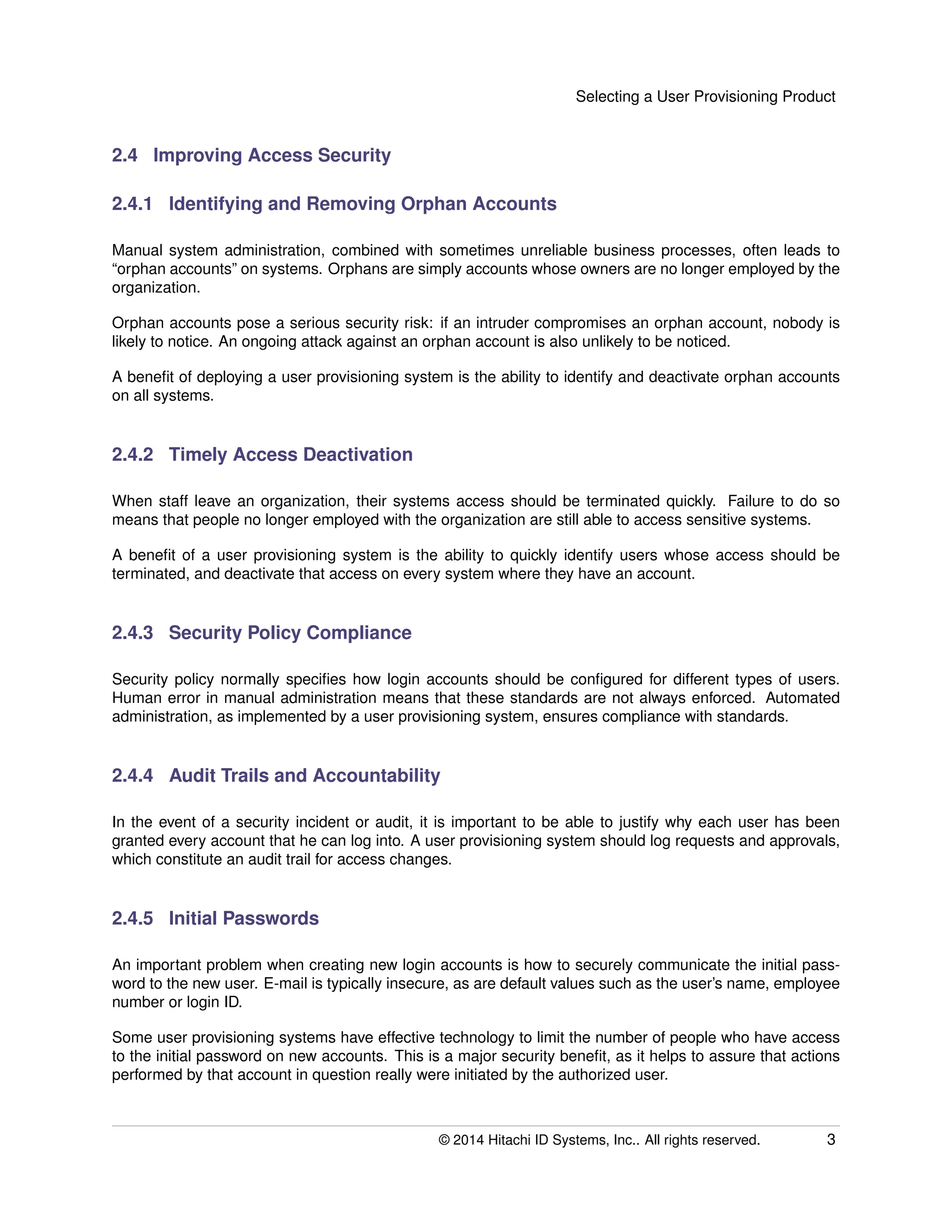 Selecting a User Provisioning Product
2.4 Improving Access Security
2.4.1 Identifying and Removing Orphan Accounts
Manual system administration, combined with sometimes unreliable business processes, often leads to
“orphan accounts” on systems. Orphans are simply accounts whose owners are no longer employed by the
organization.
Orphan accounts pose a serious security risk: if an intruder compromises an orphan account, nobody is
likely to notice. An ongoing attack against an orphan account is also unlikely to be noticed.
A beneﬁt of deploying a user provisioning system is the ability to identify and deactivate orphan accounts
on all systems.
2.4.2 Timely Access Deactivation
When staff leave an organization, their systems access should be terminated quickly. Failure to do so
means that people no longer employed with the organization are still able to access sensitive systems.
A beneﬁt of a user provisioning system is the ability to quickly identify users whose access should be
terminated, and deactivate that access on every system where they have an account.
2.4.3 Security Policy Compliance
Security policy normally speciﬁes how login accounts should be conﬁgured for different types of users.
Human error in manual administration means that these standards are not always enforced. Automated
administration, as implemented by a user provisioning system, ensures compliance with standards.
2.4.4 Audit Trails and Accountability
In the event of a security incident or audit, it is important to be able to justify why each user has been
granted every account that he can log into. A user provisioning system should log requests and approvals,
which constitute an audit trail for access changes.
2.4.5 Initial Passwords
An important problem when creating new login accounts is how to securely communicate the initial pass-
word to the new user. E-mail is typically insecure, as are default values such as the user’s name, employee
number or login ID.
Some user provisioning systems have effective technology to limit the number of people who have access
to the initial password on new accounts. This is a major security beneﬁt, as it helps to assure that actions
performed by that account in question really were initiated by the authorized user.
© 2014 Hitachi ID Systems, Inc.. All rights reserved. 3
 