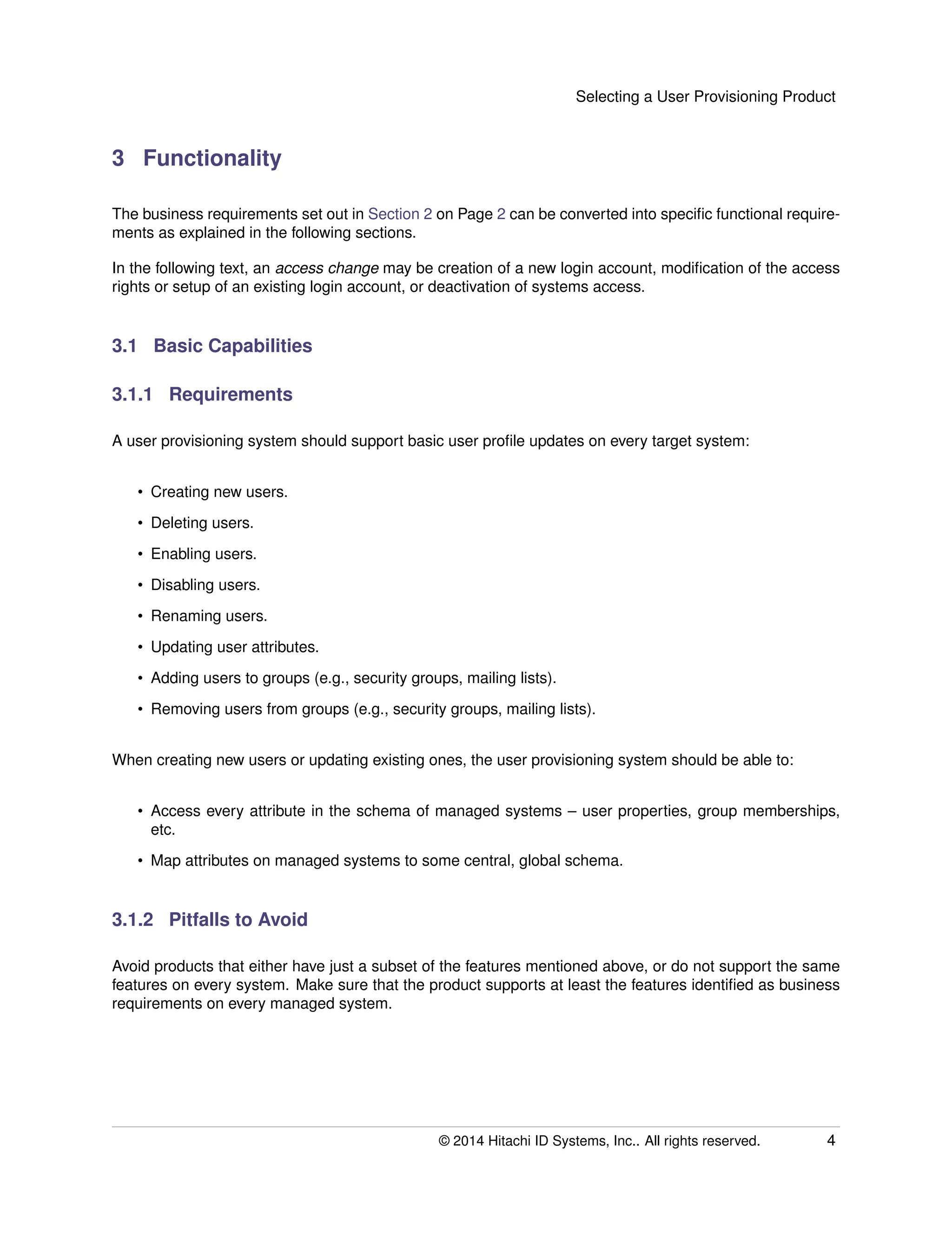 Selecting a User Provisioning Product
3 Functionality
The business requirements set out in Section 2 on Page 2 can be converted into speciﬁc functional require-
ments as explained in the following sections.
In the following text, an access change may be creation of a new login account, modiﬁcation of the access
rights or setup of an existing login account, or deactivation of systems access.
3.1 Basic Capabilities
3.1.1 Requirements
A user provisioning system should support basic user proﬁle updates on every target system:
• Creating new users.
• Deleting users.
• Enabling users.
• Disabling users.
• Renaming users.
• Updating user attributes.
• Adding users to groups (e.g., security groups, mailing lists).
• Removing users from groups (e.g., security groups, mailing lists).
When creating new users or updating existing ones, the user provisioning system should be able to:
• Access every attribute in the schema of managed systems – user properties, group memberships,
etc.
• Map attributes on managed systems to some central, global schema.
3.1.2 Pitfalls to Avoid
Avoid products that either have just a subset of the features mentioned above, or do not support the same
features on every system. Make sure that the product supports at least the features identiﬁed as business
requirements on every managed system.
© 2014 Hitachi ID Systems, Inc.. All rights reserved. 4
 