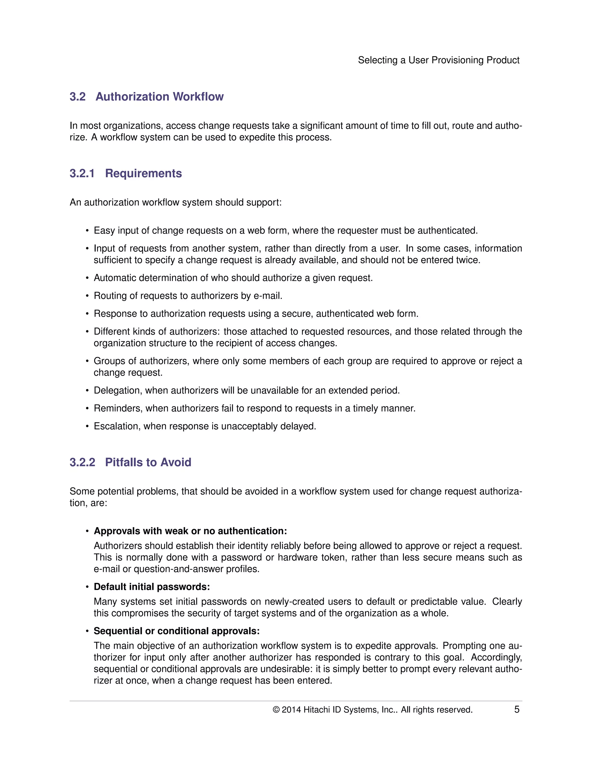 Selecting a User Provisioning Product
3.2 Authorization Workﬂow
In most organizations, access change requests take a signiﬁcant amount of time to ﬁll out, route and autho-
rize. A workﬂow system can be used to expedite this process.
3.2.1 Requirements
An authorization workﬂow system should support:
• Easy input of change requests on a web form, where the requester must be authenticated.
• Input of requests from another system, rather than directly from a user. In some cases, information
sufﬁcient to specify a change request is already available, and should not be entered twice.
• Automatic determination of who should authorize a given request.
• Routing of requests to authorizers by e-mail.
• Response to authorization requests using a secure, authenticated web form.
• Different kinds of authorizers: those attached to requested resources, and those related through the
organization structure to the recipient of access changes.
• Groups of authorizers, where only some members of each group are required to approve or reject a
change request.
• Delegation, when authorizers will be unavailable for an extended period.
• Reminders, when authorizers fail to respond to requests in a timely manner.
• Escalation, when response is unacceptably delayed.
3.2.2 Pitfalls to Avoid
Some potential problems, that should be avoided in a workﬂow system used for change request authoriza-
tion, are:
• Approvals with weak or no authentication:
Authorizers should establish their identity reliably before being allowed to approve or reject a request.
This is normally done with a password or hardware token, rather than less secure means such as
e-mail or question-and-answer proﬁles.
• Default initial passwords:
Many systems set initial passwords on newly-created users to default or predictable value. Clearly
this compromises the security of target systems and of the organization as a whole.
• Sequential or conditional approvals:
The main objective of an authorization workﬂow system is to expedite approvals. Prompting one au-
thorizer for input only after another authorizer has responded is contrary to this goal. Accordingly,
sequential or conditional approvals are undesirable: it is simply better to prompt every relevant autho-
rizer at once, when a change request has been entered.
© 2014 Hitachi ID Systems, Inc.. All rights reserved. 5
 