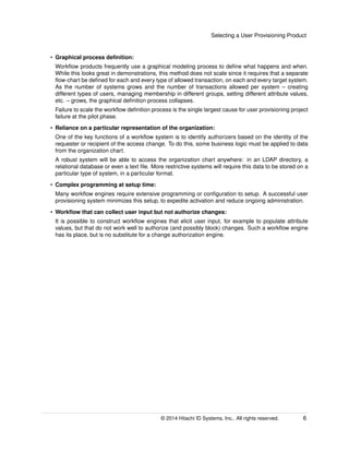 Selecting a User Provisioning Product
• Graphical process deﬁnition:
Workﬂow products frequently use a graphical modeling process to deﬁne what happens and when.
While this looks great in demonstrations, this method does not scale since it requires that a separate
ﬂow-chart be deﬁned for each and every type of allowed transaction, on each and every target system.
As the number of systems grows and the number of transactions allowed per system – creating
different types of users, managing membership in different groups, setting different attribute values,
etc. – grows, the graphical deﬁnition process collapses.
Failure to scale the workﬂow deﬁnition process is the single largest cause for user provisioning project
failure at the pilot phase.
• Reliance on a particular representation of the organization:
One of the key functions of a workﬂow system is to identify authorizers based on the identity of the
requester or recipient of the access change. To do this, some business logic must be applied to data
from the organization chart.
A robust system will be able to access the organization chart anywhere: in an LDAP directory, a
relational database or even a text ﬁle. More restrictive systems will require this data to be stored on a
particular type of system, in a particular format.
• Complex programming at setup time:
Many workﬂow engines require extensive programming or conﬁguration to setup. A successful user
provisioning system minimizes this setup, to expedite activation and reduce ongoing administration.
• Workﬂow that can collect user input but not authorize changes:
It is possible to construct workﬂow engines that elicit user input, for example to populate attribute
values, but that do not work well to authorize (and possibly block) changes. Such a workﬂow engine
has its place, but is no substitute for a change authorization engine.
© 2014 Hitachi ID Systems, Inc.. All rights reserved. 6
 