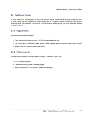 Selecting a User Provisioning Product
3.3 Fulﬁllment Engine
In some enterprises, a home-grown or third party workﬂow engine already access security change requests.
In these cases, the user provisioning system should act as a fulﬁllment engine connected to the existing
workﬂow, rather than requiring the customer to throw out what already works, just to get automatic updates
to target systems.
3.3.1 Requirements
A fulﬁllment engine should support:
• Easy integration, preferably using a SOAP-compatible web service.
• Full functionality: the ability to create, delete, enable, disable, update or rename users on any system.
• Support both batch and single-update inputs.
3.3.2 Pitfalls to Avoid
Some potential problems, that should be avoided in a fulﬁllment engine, are:
• Use of proprietary APIs.
• Limited functionality in the fulﬁllment engine.
• Weak authentication of the caller to the fulﬁllment engine.
© 2014 Hitachi ID Systems, Inc.. All rights reserved. 7
 