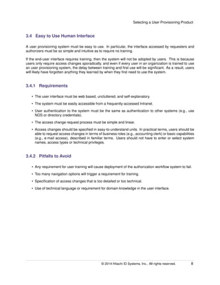 Selecting a User Provisioning Product
3.4 Easy to Use Human Interface
A user provisioning system must be easy to use. In particular, the interface accessed by requesters and
authorizers must be so simple and intuitive as to require no training.
If the end-user interface requires training, then the system will not be adopted by users. This is because
users only require access changes sporadically, and even if every user in an organization is trained to use
an user provisioning system, the delay between training and ﬁrst use will be signiﬁcant. As a result, users
will likely have forgotten anything they learned by when they ﬁrst need to use the system.
3.4.1 Requirements
• The user interface must be web based, uncluttered, and self-explanatory.
• The system must be easily accessible from a frequently-accessed Intranet.
• User authentication to the system must be the same as authentication to other systems (e.g., use
NOS or directory credentials).
• The access change request process must be simple and linear.
• Access changes should be speciﬁed in easy-to-understand units. In practical terms, users should be
able to request access changes in terms of business roles (e.g., accounting clerk) or basic capabilities
(e.g., e-mail access), described in familiar terms. Users should not have to enter or select system
names, access types or technical privileges.
3.4.2 Pitfalls to Avoid
• Any requirement for user training will cause deployment of the authorization workﬂow system to fail.
• Too many navigation options will trigger a requirement for training.
• Speciﬁcation of access changes that is too detailed or too technical.
• Use of technical language or requirement for domain knowledge in the user interface.
© 2014 Hitachi ID Systems, Inc.. All rights reserved. 8
 