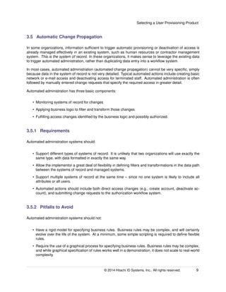 Selecting a User Provisioning Product
3.5 Automatic Change Propagation
In some organizations, information sufﬁcient to trigger automatic provisioning or deactivation of access is
already managed effectively in an existing system, such as human resources or contractor management
system. This is the system of record. In these organizations, it makes sense to leverage the existing data
to trigger automated administration, rather than duplicating data entry into a workﬂow system.
In most cases, automated administration (automated change propagation) cannot be very speciﬁc, simply
because data in the system of record is not very detailed. Typical automated actions include creating basic
network or e-mail access and deactivating access for terminated staff. Automated administration is often
followed by manually entered change requests that specify the required access in greater detail.
Automated administration has three basic components:
• Monitoring systems of record for changes
• Applying business logic to ﬁlter and transform those changes
• Fulﬁlling access changes identiﬁed by the business logic and possibly authorized.
3.5.1 Requirements
Automated administration systems should:
• Support different types of systems of record. It is unlikely that two organizations will use exactly the
same type, with data formatted in exactly the same way.
• Allow the implementor a great deal of ﬂexibility in deﬁning ﬁlters and transformations in the data path
between the systems of record and managed systems.
• Support multiple systems of record at the same time – since no one system is likely to include all
attributes or all users.
• Automated actions should include both direct access changes (e.g., create account, deactivate ac-
count), and submitting change requests to the authorization workﬂow system.
3.5.2 Pitfalls to Avoid
Automated administration systems should not:
• Have a rigid model for specifying business rules. Business rules may be complex, and will certainly
evolve over the life of the system. At a minimum, some simple scripting is required to deﬁne ﬂexible
rules.
• Require the use of a graphical process for specifying business rules. Business rules may be complex,
and while graphical speciﬁcation of rules works well in a demonstration, it does not scale to real-world
complexity.
© 2014 Hitachi ID Systems, Inc.. All rights reserved. 9
 