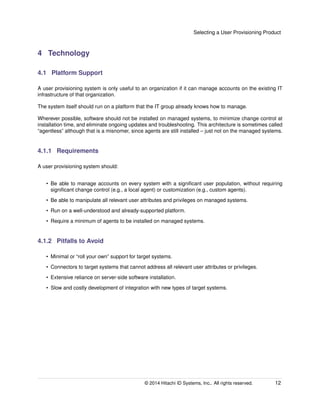 Selecting a User Provisioning Product
4 Technology
4.1 Platform Support
A user provisioning system is only useful to an organization if it can manage accounts on the existing IT
infrastructure of that organization.
The system itself should run on a platform that the IT group already knows how to manage.
Wherever possible, software should not be installed on managed systems, to minimize change control at
installation time, and eliminate ongoing updates and troubleshooting. This architecture is sometimes called
“agentless” although that is a misnomer, since agents are still installed – just not on the managed systems.
4.1.1 Requirements
A user provisioning system should:
• Be able to manage accounts on every system with a signiﬁcant user population, without requiring
signiﬁcant change control (e.g., a local agent) or customization (e.g., custom agents).
• Be able to manipulate all relevant user attributes and privileges on managed systems.
• Run on a well-understood and already-supported platform.
• Require a minimum of agents to be installed on managed systems.
4.1.2 Pitfalls to Avoid
• Minimal or “roll your own” support for target systems.
• Connectors to target systems that cannot address all relevant user attributes or privileges.
• Extensive reliance on server-side software installation.
• Slow and costly development of integration with new types of target systems.
© 2014 Hitachi ID Systems, Inc.. All rights reserved. 12
 