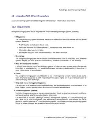 Selecting a User Provisioning Product
4.2 Integration With Other Infrastructure
A user provisioning system should be integrated with existing IT infrastructure components.
4.2.1 Requirements
User provisioning systems should integrate with infrastructure beyond target systems, including:
• HR systems:
The user provisioning system should be able to draw information from one or more HR and related
systems, including:
– A deﬁnitive list of what users should exist.
– Basic user attributes, such as employee ID, department code, date of hire, etc.
– Information about user termination.
– What types of access each user should have, if that data is available.
• Directories:
The user provisioning system should be able to draw information such as what users exist, and what
systems they log into, from an authoritative directory, and write updates back to that directory.
• Meta directories and map ﬁles:
If existing data mapping login IDs on different systems to individual users already exists – for example
in the form of a meta directory – it should be leveraged both during deployment and at run-time. It
never makes sense to re-create data.
• E-mail:
The user provisioning system should be able to use e-mail to prompt users to register, to ask autho-
rizers for change approvals, to notify recipients of new access rights, and in general to ask users for
action and notify them of changes.
• Help desk / issue management systems:
It is important to be able to submit completed actions and escalated requests for authorization to an
issue tracking system, both for uniﬁed reporting and to request event followup.
• Asset management systems:
In addition to systems access, a user provisioning system should be able to provision physical items,
such as computers, telephones, authentication tokens, etc.
It is reasonable to include a lightweight inventory management capability in a user provisioning sys-
tem. More robust asset management, with features such as depreciation, procurement and tax re-
porting, is beyond the scope of a user provisioning system. Accordingly, the user provisioning system
should be able to integrate with an existing asset management system.
© 2014 Hitachi ID Systems, Inc.. All rights reserved. 13
 