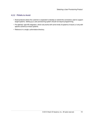 Selecting a User Provisioning Product
4.2.2 Pitfalls to Avoid
• Avoid products where the customer is expected to develop or extend the connectors used to support
target systems. Setting up a user provisioning system should not require programming.
• Pre-deﬁned, rigid HR integration, which only works with some kinds of systems of record, or only with
speciﬁc schema on those systems.
• Reliance on a single, authoritative directory.
© 2014 Hitachi ID Systems, Inc.. All rights reserved. 14
 