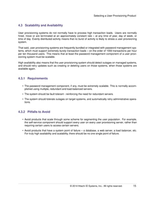 Selecting a User Provisioning Product
4.3 Scalability and Availability
User provisioning systems do not normally have to process high transaction loads. Users are normally
hired, move or are terminated at an approximately constant rate – at any time of year, day of week, or
time of day. Evenly distributed activity means that no burst of activity is likely to stress a user provisioning
system.
That said, user provisioning systems are frequently bundled or integrated with password management sys-
tems, which must support extremely bursty transaction loads – on the order of 1000 transactions per hour
per ten thousand users. This means that at least the password management component of a user provi-
sioning system must be scalable.
High availability also means that the user provisioning system should detect outages on managed systems,
and should retry updates such as creating or deleting users on those systems, when those systems are
available again.
4.3.1 Requirements
• The password management component, if any, must be extremely scalable. This is normally accom-
plished using multiple, redundant and load-balanced servers.
• The system should be fault tolerant - reinforcing the need for redundant servers.
• The system should tolerate outages on target systems, and automatically retry administrative opera-
tions.
4.3.2 Pitfalls to Avoid
• Avoid products that scale through some scheme for segmenting the user population. For example,
the self-service component should support every user on every user provisioning server, rather than
requiring certain users to access certain servers.
• Avoid products that have a system point of failure – a database, a web server, a load balancer, etc.
For truly high availability and scalability, there should be no one single point of failure.
© 2014 Hitachi ID Systems, Inc.. All rights reserved. 15
 