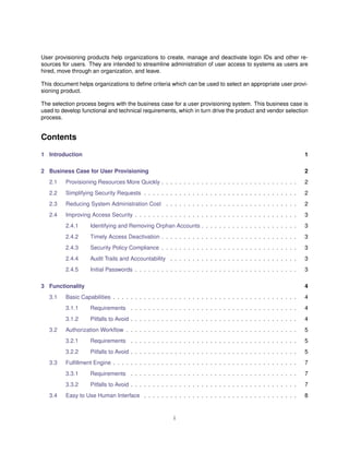 User provisioning products help organizations to create, manage and deactivate login IDs and other re-
sources for users. They are intended to streamline administration of user access to systems as users are
hired, move through an organization, and leave.
This document helps organizations to deﬁne criteria which can be used to select an appropriate user provi-
sioning product.
The selection process begins with the business case for a user provisioning system. This business case is
used to develop functional and technical requirements, which in turn drive the product and vendor selection
process.
Contents
1 Introduction 1
2 Business Case for User Provisioning 2
2.1 Provisioning Resources More Quickly . . . . . . . . . . . . . . . . . . . . . . . . . . . . . . . 2
2.2 Simplifying Security Requests . . . . . . . . . . . . . . . . . . . . . . . . . . . . . . . . . . . 2
2.3 Reducing System Administration Cost . . . . . . . . . . . . . . . . . . . . . . . . . . . . . . 2
2.4 Improving Access Security . . . . . . . . . . . . . . . . . . . . . . . . . . . . . . . . . . . . . 3
2.4.1 Identifying and Removing Orphan Accounts . . . . . . . . . . . . . . . . . . . . . . 3
2.4.2 Timely Access Deactivation . . . . . . . . . . . . . . . . . . . . . . . . . . . . . . . 3
2.4.3 Security Policy Compliance . . . . . . . . . . . . . . . . . . . . . . . . . . . . . . . 3
2.4.4 Audit Trails and Accountability . . . . . . . . . . . . . . . . . . . . . . . . . . . . . 3
2.4.5 Initial Passwords . . . . . . . . . . . . . . . . . . . . . . . . . . . . . . . . . . . . . 3
3 Functionality 4
3.1 Basic Capabilities . . . . . . . . . . . . . . . . . . . . . . . . . . . . . . . . . . . . . . . . . . 4
3.1.1 Requirements . . . . . . . . . . . . . . . . . . . . . . . . . . . . . . . . . . . . . . 4
3.1.2 Pitfalls to Avoid . . . . . . . . . . . . . . . . . . . . . . . . . . . . . . . . . . . . . . 4
3.2 Authorization Workﬂow . . . . . . . . . . . . . . . . . . . . . . . . . . . . . . . . . . . . . . . 5
3.2.1 Requirements . . . . . . . . . . . . . . . . . . . . . . . . . . . . . . . . . . . . . . 5
3.2.2 Pitfalls to Avoid . . . . . . . . . . . . . . . . . . . . . . . . . . . . . . . . . . . . . . 5
3.3 Fulﬁllment Engine . . . . . . . . . . . . . . . . . . . . . . . . . . . . . . . . . . . . . . . . . . 7
3.3.1 Requirements . . . . . . . . . . . . . . . . . . . . . . . . . . . . . . . . . . . . . . 7
3.3.2 Pitfalls to Avoid . . . . . . . . . . . . . . . . . . . . . . . . . . . . . . . . . . . . . . 7
3.4 Easy to Use Human Interface . . . . . . . . . . . . . . . . . . . . . . . . . . . . . . . . . . . 8
i
 