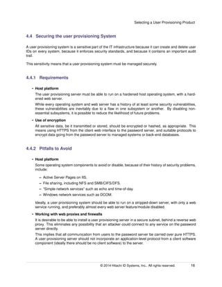 Selecting a User Provisioning Product
4.4 Securing the user provisioning System
A user provisioning system is a sensitive part of the IT infrastructure because it can create and delete user
IDs on every system, because it enforces security standards, and because it contains an important audit
trail.
This sensitivity means that a user provisioning system must be managed securely.
4.4.1 Requirements
• Host platform
The user provisioning server must be able to run on a hardened host operating system, with a hard-
ened web server.
While every operating system and web server has a history of at least some security vulnerabilities,
these vulnerabilities are inevitably due to a ﬂaw in one subsystem or another. By disabling non-
essential subsystems, it is possible to reduce the likelihood of future problems.
• Use of encryption
All sensitive data, be it transmitted or stored, should be encrypted or hashed, as appropriate. This
means using HTTPS from the client web interface to the password server, and suitable protocols to
encrypt data going from the password server to managed systems or back-end databases.
4.4.2 Pitfalls to Avoid
• Host platform
Some operating system components to avoid or disable, because of their history of security problems,
include:
– Active Server Pages on IIS.
– File sharing, including NFS and SMB/CIFS/DFS.
– “Simple network services” such as echo and time-of-day.
– Windows network services such as DCOM.
Ideally, a user provisioning system should be able to run on a stripped-down server, with only a web
service running, and preferably almost every web server feature/module disabled.
• Working with web proxies and ﬁrewalls
It is desirable to be able to install a user provisioning server in a secure subnet, behind a reverse web
proxy. This eliminates any possibility that an attacker could connect to any service on the password
server directly.
This implies that all communication from users to the password server be carried over pure HTTPS.
A user provisioning server should not incorporate an application-level protocol from a client software
component (ideally there should be no client software) to the server.
© 2014 Hitachi ID Systems, Inc.. All rights reserved. 16
 