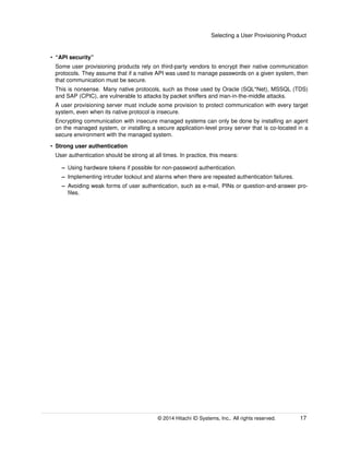 Selecting a User Provisioning Product
• “API security”
Some user provisioning products rely on third-party vendors to encrypt their native communication
protocols. They assume that if a native API was used to manage passwords on a given system, then
that communication must be secure.
This is nonsense. Many native protocols, such as those used by Oracle (SQL*Net), MSSQL (TDS)
and SAP (CPIC), are vulnerable to attacks by packet sniffers and man-in-the-middle attacks.
A user provisioning server must include some provision to protect communication with every target
system, even when its native protocol is insecure.
Encrypting communication with insecure managed systems can only be done by installing an agent
on the managed system, or installing a secure application-level proxy server that is co-located in a
secure environment with the managed system.
• Strong user authentication
User authentication should be strong at all times. In practice, this means:
– Using hardware tokens if possible for non-password authentication.
– Implementing intruder lockout and alarms when there are repeated authentication failures.
– Avoiding weak forms of user authentication, such as e-mail, PINs or question-and-answer pro-
ﬁles.
© 2014 Hitachi ID Systems, Inc.. All rights reserved. 17
 