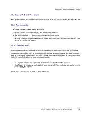 Selecting a User Provisioning Product
4.5 Security Policy Enforcement
A key beneﬁt of a user provisioning system is to ensure that all access changes comply with security policy.
4.5.1 Requirements
• All new passwords should comply with policy.
• Access changes should be made only with sufﬁcient authorization.
• New accounts should be conﬁgured to comply with setup standards.
• Accounts created or deactivated using other tools should be identiﬁed, as these may represent viola-
tions to normal business process.
4.5.2 Pitfalls to Avoid
Account setup standards should be enforced when new accounts are created, rather than continuously.
Automatically adjusting the setup of existing accounts to match changed standards would be valuable if it
could be implemented. Unfortunately, automatic privilege adjustments (also known as policy-based provi-
sioning) is exceedingly difﬁcult to setup, because it requires:
• Very large periodic extracts of access privilege details from every managed systems,
• Classiﬁcation of the access privileges that every user should have, including users who were not
provisioned by the system.
Both of these processes are so costly as to be impractical.
© 2014 Hitachi ID Systems, Inc.. All rights reserved. 18
 