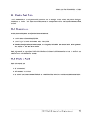Selecting a User Provisioning Product
4.6 Effective Audit Trails
One of the beneﬁts of a user provisioning system is that all changes to user access are passed through a
single point of control. This point of control presents an ideal place to record the history of every change
request.
4.6.1 Requirements
A user provisioning audit facility should make accessible:
• A list of every user on every system.
• A list of login accounts attached to every user proﬁle.
• Detailed history of every access change, including who initiated it, who authorized it, what systems it
was applied to, and with what results.
Audit data should be maintained indeﬁnitely. Ideally, audit data should be available on-line, for analysis and
reports, for an extended period (years).
4.6.2 Pitfalls to Avoid
Audit data should not:
• Be time-expired.
• Skip detailed information.
• Be limited to access changes triggered by the system itself, ignoring changes made with other tools.
© 2014 Hitachi ID Systems, Inc.. All rights reserved. 19
 