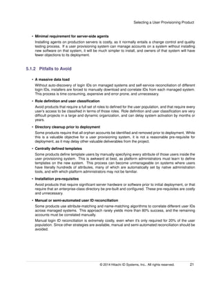 Selecting a User Provisioning Product
• Minimal requirement for server-side agents
Installing agents on production servers is costly, as it normally entails a change control and quality
testing process. If a user provisioning system can manage accounts on a system without installing
new software on that system, it will be much simpler to install, and owners of that system will have
fewer objections to its deployment.
5.1.2 Pitfalls to Avoid
• A massive data load
Without auto-discovery of login IDs on managed systems and self-service reconciliation of different
login IDs, installers are forced to manually download and correlate IDs from each managed system.
This process is time consuming, expensive and error prone, and unnecessary.
• Role deﬁnition and user classiﬁcation
Avoid products that require a full set of roles to deﬁned for the user population, and that require every
user’s access to be classiﬁed in terms of those roles. Role deﬁnition and user classiﬁcation are very
difﬁcult projects in a large and dynamic organization, and can delay system activation by months or
years.
• Directory cleanup prior to deployment
Some products require that all orphan accounts be identiﬁed and removed prior to deployment. While
this is a valuable objective for a user provisioning system, it is not a reasonable pre-requisite for
deployment, as it may delay other valuable deliverables from the project.
• Centrally deﬁned templates
Some products deﬁne template users by manually specifying every attribute of those users inside the
user provisioning system. This is awkward at best, as platform administrators must learn to deﬁne
templates on the new system. This process can become unmanageable on systems where users
have literally hundreds of attributes, many of which are automatically set by native administration
tools, and with which platform administrators may not be familiar.
• Installation pre-requisites
Avoid products that require signiﬁcant server hardware or software prior to initial deployment, or that
require that an enterprise-class directory be pre-built and conﬁgured. These pre-requisites are costly
and unnecessary.
• Manual or semi-automated user ID reconciliation
Some products use attribute-matching and name-matching algorithms to correlate different user IDs
across managed systems. This approach rarely yields more than 80% success, and the remaining
accounts must be correlated manually.
Manual login ID reconciliation is extremely costly, even when it’s only required for 20% of the user
population. Since other strategies are available, manual and semi-automated reconciliation should be
avoided.
© 2014 Hitachi ID Systems, Inc.. All rights reserved. 21
 