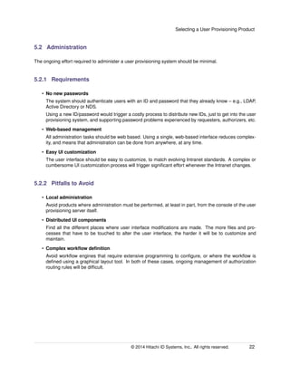 Selecting a User Provisioning Product
5.2 Administration
The ongoing effort required to administer a user provisioning system should be minimal.
5.2.1 Requirements
• No new passwords
The system should authenticate users with an ID and password that they already know – e.g., LDAP,
Active Directory or NDS.
Using a new ID/password would trigger a costly process to distribute new IDs, just to get into the user
provisioning system, and supporting password problems experienced by requesters, authorizers, etc.
• Web-based management
All administration tasks should be web based. Using a single, web-based interface reduces complex-
ity, and means that administration can be done from anywhere, at any time.
• Easy UI customization
The user interface should be easy to customize, to match evolving Intranet standards. A complex or
cumbersome UI customization process will trigger signiﬁcant effort whenever the Intranet changes.
5.2.2 Pitfalls to Avoid
• Local administration
Avoid products where administration must be performed, at least in part, from the console of the user
provisioning server itself.
• Distributed UI components
Find all the different places where user interface modiﬁcations are made. The more ﬁles and pro-
cesses that have to be touched to alter the user interface, the harder it will be to customize and
maintain.
• Complex workﬂow deﬁnition
Avoid workﬂow engines that require extensive programming to conﬁgure, or where the workﬂow is
deﬁned using a graphical layout tool. In both of these cases, ongoing management of authorization
routing rules will be difﬁcult.
© 2014 Hitachi ID Systems, Inc.. All rights reserved. 22
 