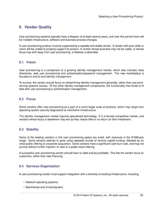 Selecting a User Provisioning Product
6 Vendor Quality
User provisioning systems typically have a lifespan of at least several years, and over this period there will
be multiple infrastructure, software and business process changes.
A user provisioning product must be supported by a capable and stable vendor. A vendor with poor skills or
vision will be unable to properly support its product. A vendor whose business may not be viable, or whose
focus may shift away from user provisioning, is likewise undesirable.
6.1 Vision
User provisioning is a component of a growing identity management market, which also includes meta
directories, web user provisioning and authentication/password management. The new marketplace is
focused on end-to-end identity management.
To survive, the vendor should focus on streamlining identity management generally, rather than just provi-
sioning systems access. Of the other identity management components, the functionality that tends to ﬁt
best with user provisioning is authentication management.
6.2 Focus
Some vendors offer user provisioning as a part of a much larger suite of products, which may range from
operating system security diagnostics to mainframe infrastructure.
The identity management market requires specialized technology. It is a ﬁercely competitive market, and
vendors whose focus is elsewhere may exit as they realize little or no return on their investment.
6.3 Stability
Some of the leading vendors in the user provisioning space are small, with revenues in the $10M/year
range. Some vendors attempt to grow using repeated rounds of venture capital funding, followed by an
initial public offering or corporate acquisition. Some vendors have a signiﬁcant cash burn rate, and may not
survive without further injection of cash or a public stock offering.
A successful user provisioning vendor should have no debt and be proﬁtable. This lets the vendor focus on
customers, rather than new ﬁnancing.
6.4 Services Organization
A user provisioning vendor must support integration with a diversity of existing infrastructure, including:
• Network operating systems.
• Mainframes and minicomputers.
© 2014 Hitachi ID Systems, Inc.. All rights reserved. 23
 