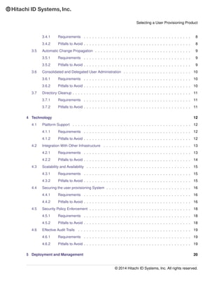 Selecting a User Provisioning Product
3.4.1 Requirements . . . . . . . . . . . . . . . . . . . . . . . . . . . . . . . . . . . . . . 8
3.4.2 Pitfalls to Avoid . . . . . . . . . . . . . . . . . . . . . . . . . . . . . . . . . . . . . . 8
3.5 Automatic Change Propagation . . . . . . . . . . . . . . . . . . . . . . . . . . . . . . . . . . 9
3.5.1 Requirements . . . . . . . . . . . . . . . . . . . . . . . . . . . . . . . . . . . . . . 9
3.5.2 Pitfalls to Avoid . . . . . . . . . . . . . . . . . . . . . . . . . . . . . . . . . . . . . . 9
3.6 Consolidated and Delegated User Administration . . . . . . . . . . . . . . . . . . . . . . . . 10
3.6.1 Requirements . . . . . . . . . . . . . . . . . . . . . . . . . . . . . . . . . . . . . . 10
3.6.2 Pitfalls to Avoid . . . . . . . . . . . . . . . . . . . . . . . . . . . . . . . . . . . . . . 10
3.7 Directory Cleanup . . . . . . . . . . . . . . . . . . . . . . . . . . . . . . . . . . . . . . . . . . 11
3.7.1 Requirements . . . . . . . . . . . . . . . . . . . . . . . . . . . . . . . . . . . . . . 11
3.7.2 Pitfalls to Avoid . . . . . . . . . . . . . . . . . . . . . . . . . . . . . . . . . . . . . . 11
4 Technology 12
4.1 Platform Support . . . . . . . . . . . . . . . . . . . . . . . . . . . . . . . . . . . . . . . . . . 12
4.1.1 Requirements . . . . . . . . . . . . . . . . . . . . . . . . . . . . . . . . . . . . . . 12
4.1.2 Pitfalls to Avoid . . . . . . . . . . . . . . . . . . . . . . . . . . . . . . . . . . . . . . 12
4.2 Integration With Other Infrastructure . . . . . . . . . . . . . . . . . . . . . . . . . . . . . . . 13
4.2.1 Requirements . . . . . . . . . . . . . . . . . . . . . . . . . . . . . . . . . . . . . . 13
4.2.2 Pitfalls to Avoid . . . . . . . . . . . . . . . . . . . . . . . . . . . . . . . . . . . . . . 14
4.3 Scalability and Availability . . . . . . . . . . . . . . . . . . . . . . . . . . . . . . . . . . . . . 15
4.3.1 Requirements . . . . . . . . . . . . . . . . . . . . . . . . . . . . . . . . . . . . . . 15
4.3.2 Pitfalls to Avoid . . . . . . . . . . . . . . . . . . . . . . . . . . . . . . . . . . . . . . 15
4.4 Securing the user provisioning System . . . . . . . . . . . . . . . . . . . . . . . . . . . . . . 16
4.4.1 Requirements . . . . . . . . . . . . . . . . . . . . . . . . . . . . . . . . . . . . . . 16
4.4.2 Pitfalls to Avoid . . . . . . . . . . . . . . . . . . . . . . . . . . . . . . . . . . . . . . 16
4.5 Security Policy Enforcement . . . . . . . . . . . . . . . . . . . . . . . . . . . . . . . . . . . . 18
4.5.1 Requirements . . . . . . . . . . . . . . . . . . . . . . . . . . . . . . . . . . . . . . 18
4.5.2 Pitfalls to Avoid . . . . . . . . . . . . . . . . . . . . . . . . . . . . . . . . . . . . . . 18
4.6 Effective Audit Trails . . . . . . . . . . . . . . . . . . . . . . . . . . . . . . . . . . . . . . . . 19
4.6.1 Requirements . . . . . . . . . . . . . . . . . . . . . . . . . . . . . . . . . . . . . . 19
4.6.2 Pitfalls to Avoid . . . . . . . . . . . . . . . . . . . . . . . . . . . . . . . . . . . . . . 19
5 Deployment and Management 20
© 2014 Hitachi ID Systems, Inc. All rights reserved.
 