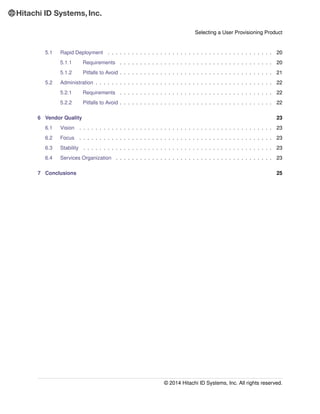 Selecting a User Provisioning Product
5.1 Rapid Deployment . . . . . . . . . . . . . . . . . . . . . . . . . . . . . . . . . . . . . . . . . 20
5.1.1 Requirements . . . . . . . . . . . . . . . . . . . . . . . . . . . . . . . . . . . . . . 20
5.1.2 Pitfalls to Avoid . . . . . . . . . . . . . . . . . . . . . . . . . . . . . . . . . . . . . . 21
5.2 Administration . . . . . . . . . . . . . . . . . . . . . . . . . . . . . . . . . . . . . . . . . . . . 22
5.2.1 Requirements . . . . . . . . . . . . . . . . . . . . . . . . . . . . . . . . . . . . . . 22
5.2.2 Pitfalls to Avoid . . . . . . . . . . . . . . . . . . . . . . . . . . . . . . . . . . . . . . 22
6 Vendor Quality 23
6.1 Vision . . . . . . . . . . . . . . . . . . . . . . . . . . . . . . . . . . . . . . . . . . . . . . . . 23
6.2 Focus . . . . . . . . . . . . . . . . . . . . . . . . . . . . . . . . . . . . . . . . . . . . . . . . 23
6.3 Stability . . . . . . . . . . . . . . . . . . . . . . . . . . . . . . . . . . . . . . . . . . . . . . . 23
6.4 Services Organization . . . . . . . . . . . . . . . . . . . . . . . . . . . . . . . . . . . . . . . 23
7 Conclusions 25
© 2014 Hitachi ID Systems, Inc. All rights reserved.
 