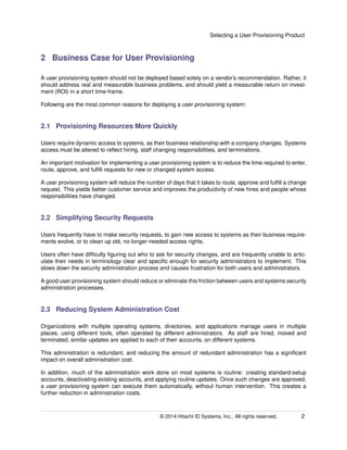 Selecting a User Provisioning Product
2 Business Case for User Provisioning
A user provisioning system should not be deployed based solely on a vendor’s recommendation. Rather, it
should address real and measurable business problems, and should yield a measurable return on invest-
ment (ROI) in a short time-frame.
Following are the most common reasons for deploying a user provisioning system:
2.1 Provisioning Resources More Quickly
Users require dynamic access to systems, as their business relationship with a company changes. Systems
access must be altered to reﬂect hiring, staff changing responsibilities, and terminations.
An important motivation for implementing a user provisioning system is to reduce the time required to enter,
route, approve, and fulﬁll requests for new or changed system access.
A user provisioning system will reduce the number of days that it takes to route, approve and fulﬁll a change
request. This yields better customer service and improves the productivity of new hires and people whose
responsibilities have changed.
2.2 Simplifying Security Requests
Users frequently have to make security requests, to gain new access to systems as their business require-
ments evolve, or to clean up old, no-longer-needed access rights.
Users often have difﬁculty ﬁguring out who to ask for security changes, and are frequently unable to artic-
ulate their needs in terminology clear and speciﬁc enough for security administrators to implement. This
slows down the security administration process and causes frustration for both users and administrators.
A good user provisioning system should reduce or eliminate this friction between users and systems security
administration processes.
2.3 Reducing System Administration Cost
Organizations with multiple operating systems, directories, and applications manage users in multiple
places, using different tools, often operated by different administrators. As staff are hired, moved and
terminated, similar updates are applied to each of their accounts, on different systems.
This administration is redundant, and reducing the amount of redundant administration has a signiﬁcant
impact on overall administration cost.
In addition, much of the administration work done on most systems is routine: creating standard-setup
accounts, deactivating existing accounts, and applying routine updates. Once such changes are approved,
a user provisioning system can execute them automatically, without human intervention. This creates a
further reduction in administration costs.
© 2014 Hitachi ID Systems, Inc.. All rights reserved. 2
 