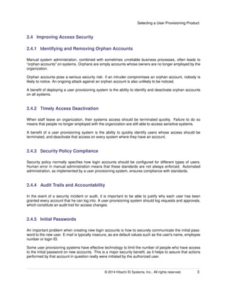 Selecting a User Provisioning Product
2.4 Improving Access Security
2.4.1 Identifying and Removing Orphan Accounts
Manual system administration, combined with sometimes unreliable business processes, often leads to
“orphan accounts” on systems. Orphans are simply accounts whose owners are no longer employed by the
organization.
Orphan accounts pose a serious security risk: if an intruder compromises an orphan account, nobody is
likely to notice. An ongoing attack against an orphan account is also unlikely to be noticed.
A beneﬁt of deploying a user provisioning system is the ability to identify and deactivate orphan accounts
on all systems.
2.4.2 Timely Access Deactivation
When staff leave an organization, their systems access should be terminated quickly. Failure to do so
means that people no longer employed with the organization are still able to access sensitive systems.
A beneﬁt of a user provisioning system is the ability to quickly identify users whose access should be
terminated, and deactivate that access on every system where they have an account.
2.4.3 Security Policy Compliance
Security policy normally speciﬁes how login accounts should be conﬁgured for different types of users.
Human error in manual administration means that these standards are not always enforced. Automated
administration, as implemented by a user provisioning system, ensures compliance with standards.
2.4.4 Audit Trails and Accountability
In the event of a security incident or audit, it is important to be able to justify why each user has been
granted every account that he can log into. A user provisioning system should log requests and approvals,
which constitute an audit trail for access changes.
2.4.5 Initial Passwords
An important problem when creating new login accounts is how to securely communicate the initial pass-
word to the new user. E-mail is typically insecure, as are default values such as the user’s name, employee
number or login ID.
Some user provisioning systems have effective technology to limit the number of people who have access
to the initial password on new accounts. This is a major security beneﬁt, as it helps to assure that actions
performed by that account in question really were initiated by the authorized user.
© 2014 Hitachi ID Systems, Inc.. All rights reserved. 3
 