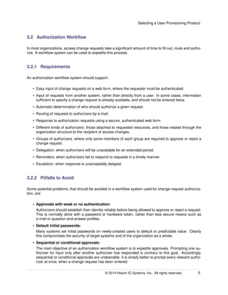 Selecting a User Provisioning Product
3.2 Authorization Workﬂow
In most organizations, access change requests take a signiﬁcant amount of time to ﬁll out, route and autho-
rize. A workﬂow system can be used to expedite this process.
3.2.1 Requirements
An authorization workﬂow system should support:
• Easy input of change requests on a web form, where the requester must be authenticated.
• Input of requests from another system, rather than directly from a user. In some cases, information
sufﬁcient to specify a change request is already available, and should not be entered twice.
• Automatic determination of who should authorize a given request.
• Routing of requests to authorizers by e-mail.
• Response to authorization requests using a secure, authenticated web form.
• Different kinds of authorizers: those attached to requested resources, and those related through the
organization structure to the recipient of access changes.
• Groups of authorizers, where only some members of each group are required to approve or reject a
change request.
• Delegation, when authorizers will be unavailable for an extended period.
• Reminders, when authorizers fail to respond to requests in a timely manner.
• Escalation, when response is unacceptably delayed.
3.2.2 Pitfalls to Avoid
Some potential problems, that should be avoided in a workﬂow system used for change request authoriza-
tion, are:
• Approvals with weak or no authentication:
Authorizers should establish their identity reliably before being allowed to approve or reject a request.
This is normally done with a password or hardware token, rather than less secure means such as
e-mail or question-and-answer proﬁles.
• Default initial passwords:
Many systems set initial passwords on newly-created users to default or predictable value. Clearly
this compromises the security of target systems and of the organization as a whole.
• Sequential or conditional approvals:
The main objective of an authorization workﬂow system is to expedite approvals. Prompting one au-
thorizer for input only after another authorizer has responded is contrary to this goal. Accordingly,
sequential or conditional approvals are undesirable: it is simply better to prompt every relevant autho-
rizer at once, when a change request has been entered.
© 2014 Hitachi ID Systems, Inc.. All rights reserved. 5
 