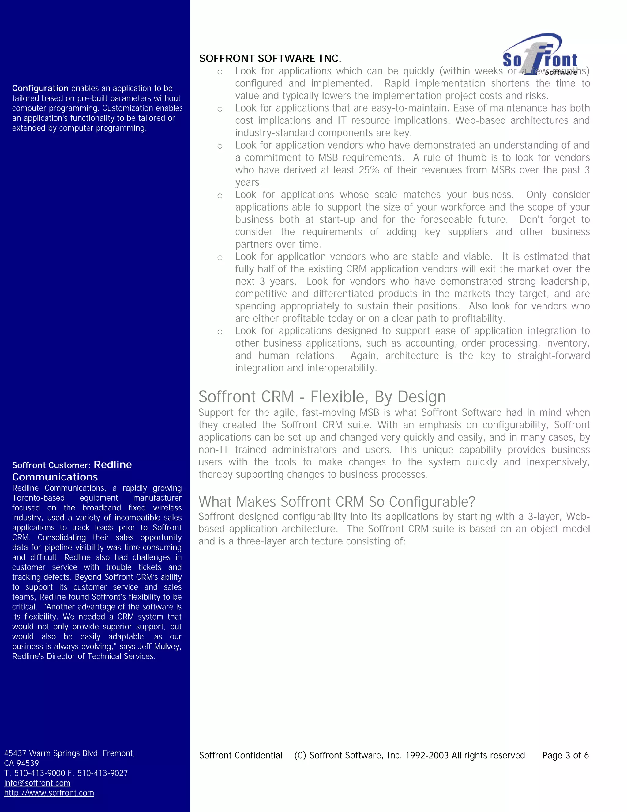 SOFFRONT SOFTWARE INC.
                                                         o Look for applications which can be quickly (within weeks or a few months)
  Configuration enables an application to be
                                                           configured and implemented. Rapid implementation shortens the time to
  tailored based on pre-built parameters without           value and typically lowers the implementation project costs and risks.
  computer programming. Customization enables            o Look for applications that are easy-to-maintain. Ease of maintenance has both
  an application's functionality to be tailored or         cost implications and IT resource implications. Web-based architectures and
  extended by computer programming.
                                                           industry-standard components are key.
                                                         o Look for application vendors who have demonstrated an understanding of and
                                                           a commitment to MSB requirements. A rule of thumb is to look for vendors
                                                           who have derived at least 25% of their revenues from MSBs over the past 3
                                                           years.
                                                         o Look for applications whose scale matches your business. Only consider
                                                           applications able to support the size of your workforce and the scope of your
                                                           business both at start-up and for the foreseeable future. Don't forget to
                                                           consider the requirements of adding key suppliers and other business
                                                           partners over time.
                                                         o Look for application vendors who are stable and viable. It is estimated that
                                                           fully half of the existing CRM application vendors will exit the market over the
                                                           next 3 years. Look for vendors who have demonstrated strong leadership,
                                                           competitive and differentiated products in the markets they target, and are
                                                           spending appropriately to sustain their positions. Also look for vendors who
                                                           are either profitable today or on a clear path to profitability.
                                                         o Look for applications designed to support ease of application integration to
                                                           other business applications, such as accounting, order processing, inventory,
                                                           and human relations. Again, architecture is the key to straight-forward
                                                           integration and interoperability.


                                                      Soffront CRM - Flexible, By Design
                                                      Support for the agile, fast-moving MSB is what Soffront Software had in mind when
                                                      they created the Soffront CRM suite. With an emphasis on configurability, Soffront
                                                      applications can be set-up and changed very quickly and easily, and in many cases, by
                                                      non-IT trained administrators and users. This unique capability provides business
  Soffront Customer: Redline                          users with the tools to make changes to the system quickly and inexpensively,
  Communications                                      thereby supporting changes to business processes.
  Redline Communications, a rapidly growing
  Toronto-based       equipment       manufacturer
  focused on the broadband fixed wireless             What Makes Soffront CRM So Configurable?
  industry, used a variety of incompatible sales      Soffront designed configurability into its applications by starting with a 3-layer, Web-
  applications to track leads prior to Soffront       based application architecture. The Soffront CRM suite is based on an object model
  CRM. Consolidating their sales opportunity
                                                      and is a three-layer architecture consisting of:
  data for pipeline visibility was time-consuming
  and difficult. Redline also had challenges in
  customer service with trouble tickets and
  tracking defects. Beyond Soffront CRM’s ability
  to support its customer service and sales
  teams, Redline found Soffront's flexibility to be
  critical. "Another advantage of the software is
  its flexibility. We needed a CRM system that
  would not only provide superior support, but
  would also be easily adaptable, as our
  business is always evolving," says Jeff Mulvey,
  Redline's Director of Technical Services.




45437 Warm Springs Blvd, Fremont,                     Soffront Confidential   (C) Soffront Software, Inc. 1992-2003 All rights reserved   Page 3 of 6
CA 94539
T: 510-413-9000 F: 510-413-9027
info@soffront.com
http://www.soffront.com
 