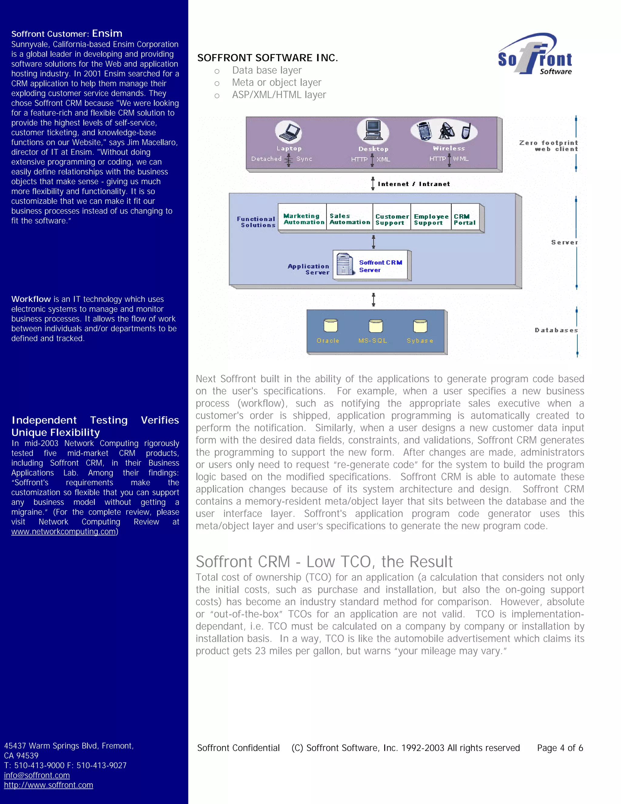 Soffront Customer: Ensim
 Sunnyvale, California-based Ensim Corporation
 is a global leader in developing and providing
                                                   SOFFRONT SOFTWARE INC.
 software solutions for the Web and application
 hosting industry. In 2001 Ensim searched for a      o Data base layer
 CRM application to help them manage their           o Meta or object layer
 exploding customer service demands. They            o ASP/XML/HTML layer
 chose Soffront CRM because "We were looking
 for a feature-rich and flexible CRM solution to
 provide the highest levels of self-service,
 customer ticketing, and knowledge-base
 functions on our Website," says Jim Macellaro,
 director of IT at Ensim. "Without doing
 extensive programming or coding, we can
 easily define relationships with the business
 objects that make sense - giving us much
 more flexibility and functionality. It is so
 customizable that we can make it fit our
 business processes instead of us changing to
 fit the software.”




 Workflow is an IT technology which uses
 electronic systems to manage and monitor
 business processes. It allows the flow of work
 between individuals and/or departments to be
 defined and tracked.




                                                   Next Soffront built in the ability of the applications to generate program code based
                                                   on the user's specifications. For example, when a user specifies a new business
                                                   process (workflow), such as notifying the appropriate sales executive when a
 Independent Testing                 Verifies      customer's order is shipped, application programming is automatically created to
 Unique Flexibility                                perform the notification. Similarly, when a user designs a new customer data input
 In mid-2003 Network Computing rigorously          form with the desired data fields, constraints, and validations, Soffront CRM generates
 tested five mid-market CRM products,              the programming to support the new form. After changes are made, administrators
 including Soffront CRM, in their Business         or users only need to request “re-generate code” for the system to build the program
 Applications Lab. Among their findings:
                                                   logic based on the modified specifications. Soffront CRM is able to automate these
 “Soffront's    requirements      make      the
 customization so flexible that you can support    application changes because of its system architecture and design. Soffront CRM
 any business model without getting a              contains a memory-resident meta/object layer that sits between the database and the
 migraine.” (For the complete review, please       user interface layer. Soffront's application program code generator uses this
 visit   Network     Computing     Review    at
 www.networkcomputing.com)
                                                   meta/object layer and user’s specifications to generate the new program code.


                                                   Soffront CRM - Low TCO, the Result
                                                   Total cost of ownership (TCO) for an application (a calculation that considers not only
                                                   the initial costs, such as purchase and installation, but also the on-going support
                                                   costs) has become an industry standard method for comparison. However, absolute
                                                   or “out-of-the-box” TCOs for an application are not valid. TCO is implementation-
                                                   dependant, i.e. TCO must be calculated on a company by company or installation by
                                                   installation basis. In a way, TCO is like the automobile advertisement which claims its
                                                   product gets 23 miles per gallon, but warns “your mileage may vary.”




45437 Warm Springs Blvd, Fremont,                  Soffront Confidential   (C) Soffront Software, Inc. 1992-2003 All rights reserved   Page 4 of 6
CA 94539
T: 510-413-9000 F: 510-413-9027
info@soffront.com
http://www.soffront.com
 
